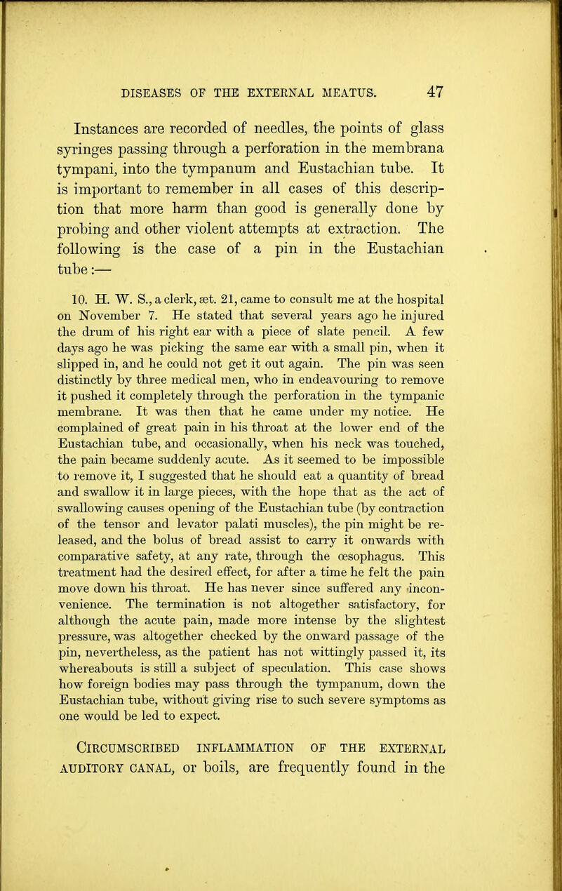 Instances are recorded of needles, the points of glass syringes passing through a perforation in the membrana tympani, into the tympanum and Eustachian tube. It is important to remember in all cases of this descrip- tion that more harm than good is generally done by probing and other violent attempts at extraction. The following is the case of a pin in the Eustachian tube:— 10. H. W. S., a clerk, set. 21, came to consult me at the hospital on November 7. He stated that several years ago he injured the drum of his right ear with a piece of slate pencil. A few days ago he was picking the same ear with a small pin, when it slipped in, and he could not get it out again. The pin was seen distinctly by three medical men, who in endeavouring to remove it pushed it completely through the perforation in the tympanic membrane. It was then that he came under my notice. He complained of great pain in his throat at the lower end of the Eustachian tube, and occasionally, when his neck was touched, the pain became suddenly acute. As it seemed to be impossible to i-emove it, I suggested that he should eat a quantity of bread and swallow it in large pieces, with the hope that as the act of swallowing causes opening of the Eustachian tube (by contraction of the tensor and levator palati muscles), the pin might be re- leased, and the bolus of bread assist to carry it onwards with comparative safety, at any rate, through the oesophagus. This treatment had the desired effect, for after a time he felt the pain move down his throat. He has never since suffered any incon- venience. The termination is not altogether satisfactory, for although the acute pain, made more intense by the slightest jDressure, was altogether checked by the onward passage of the pin, nevertheless, as the patient has not wittingly passed it, its whereabouts is still a subject of speculation. This case shows how foreign bodies may pass through the tympanum, down the Eustachian tube, without giving rise to such severe symptoms as one would be led to expect. Circumscribed inflammation of the external AUDITORY canal, or boils, are frequently found in the