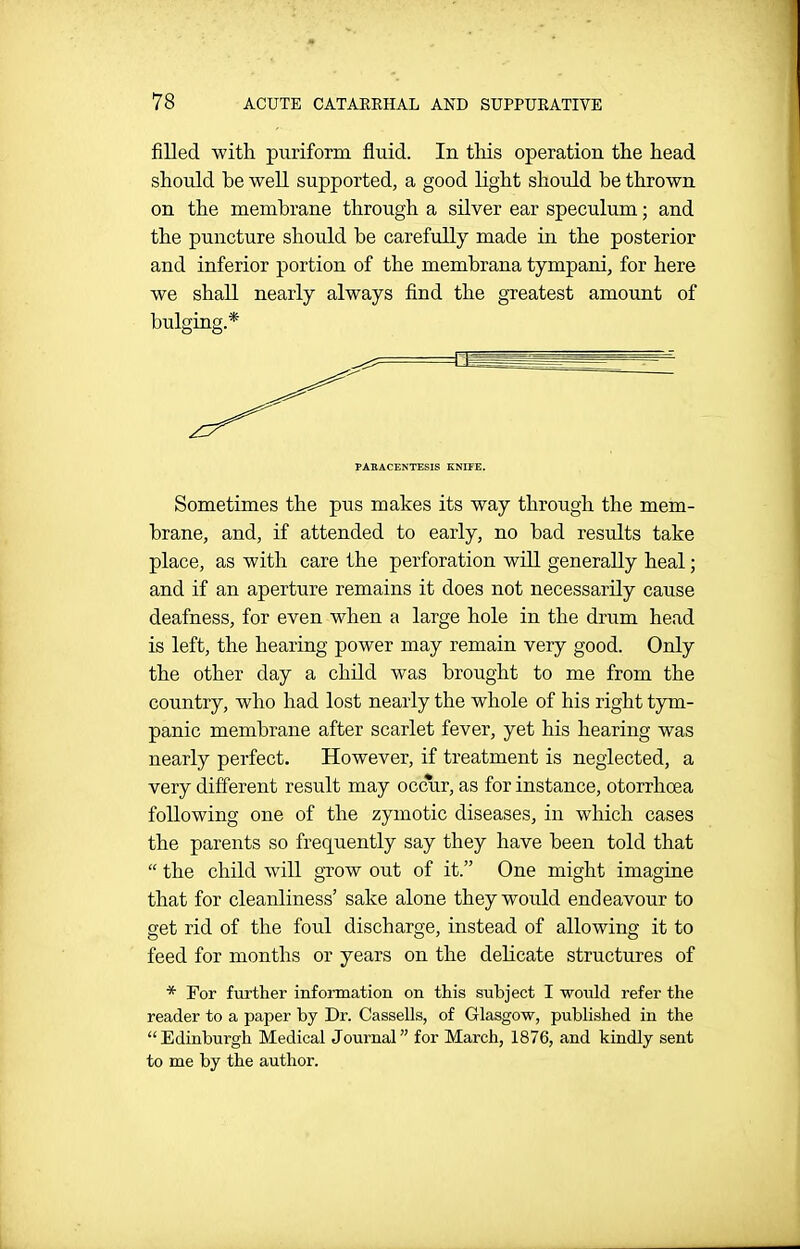 filled with puriform fluid. In this operation the head should be well supported, a good light should be thrown on the membrane through a silver ear speculum; and the puncture should be carefully made in the posterior and inferior portion of the membrana tympani, for here we shall nearly always find the greatest amount of bulging.* PARACENTESIS KNIFE. Sometimes the pus makes its way through the mem- brane, and, if attended to early, no bad results take place, as with care the perforation will generally heal; and if an aperture remains it does not necessarily cause deafness, for even when a large hole in the drum head is left, the hearing power may remain very good. Only the other day a child was brought to me from the country, who had lost nearly the whole of his right tym- panic membrane after scarlet fever, yet his hearing was nearly perfect. However, if treatment is neglected, a very different result may occur, as for instance, otorrhoea following one of the zymotic diseases, in which cases the parents so frequently say they have been told that  the child will gTOW out of it. One might imagine that for cleanliness' sake alone they would endeavour to get rid of the foul discharge, instead of allowing it to feed for months or years on the delicate structures of * For further information on this subject I would refer the reader to a paper by Dr. Cassells, of Glasgow, published in the Edinburgh Medical Journal for March, 1876, and kindly sent to me by the author.