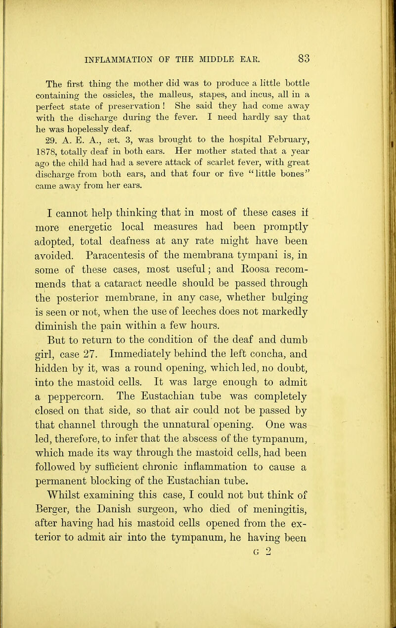 The first thing the mother did was to produce a little bottle containing the ossicles, the malleus, stapes, and incus, all in a perfect state of preservation ! She said they had come away with the discharge during the fever. I need hardly say that he was hopelessly deaf. 29. A. E. A., £et. 3, was brought to the hospital February, 1878, totally deaf in both ears. Her mother stated that a year ago the child had had a severe attack of scarlet fever, with great discharge from both ears, and that four or five little bones came away from her ears. I cannot help thinking that in most of these cases if more energetic local measures had been promptly adopted, total deafness at any rate might have been avoided. Paracentesis of the membrana tympani is, in some of these cases, most useful; and Eoosa recom- mends that a cataract needle should be passed through the posterior membrane, in any case, whether bulging is seen or not, when the use of leeches does not markedly diminish the pain within a few hours. But to return to the condition of the deaf and dumb girl, case 27. Immediately behind the left concha, and hidden by it, was a round opening, which led, no doubt, into the mastoid cells. It was large enough to admit a peppercorn. The Eustachian tube was completely closed on that side, so that air could not be passed by that channel through the unnatural opening. One was led, therefore, to infer that the abscess of the tympanum, which made its way through the mastoid cells, had been followed by sufficient chronic inflammation to cause a permanent blocking of the Eustachian tube. Whilst examining this case, I could not but think of Berger, the Danish surgeon, who died of meningitis, after having had his mastoid cells opened from the ex- terior to admit air into the tympanum, he having been G 2