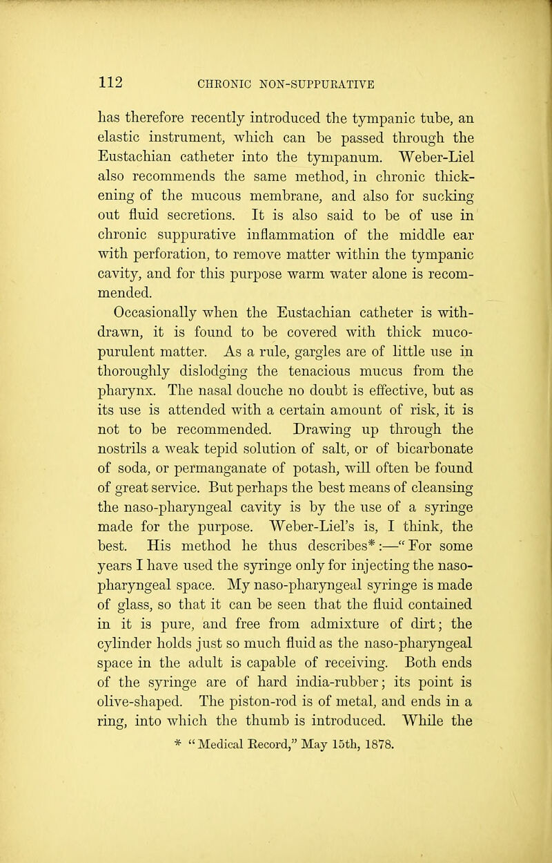 has therefore recently introduced the tympanic tube, an elastic instrument, which can be passed through the Eustachian catheter into the tympanum. Weber-Liel also recommends the same method, in chronic tliick- ening of the mucous membrane, and also for sucking out fluid secretions. It is also said to be of use in chronic suppurative inflammation of the middle ear with perforation, to remove matter within the tympanic cavity, and for this purpose warm water alone is recom- mended. Occasionally when the Eustachian catheter is with- drawn, it is found to be covered with thick muco- purulent matter. As a rule, gargles are of little use in thoroughly dislodging the tenacious mucus from the pharynx. The nasal douche no doubt is effective, but as its use is attended with a certain amount of risk, it is not to be recommended. Drawing up through the nostrils a weak tepid solution of salt, or of bicarbonate of soda, or permanganate of potash, will often be found of great service. But perhaps the best means of cleansing the naso-pharyngeal cavity is by the use of a syringe made for the purpose. Weber-Liel's is, I think, the best. His method he thus describes*:— For some years I have used the syringe only for injecting the naso- pharyngeal space. My naso-pharyngeal syringe is made of glass, so that it can be seen that the fluid contained in it is pure, and free from admixture of dirt; the cylinder holds just so much fluid as the naso-pharyngeal space in the adult is capable of receiving. Both ends of the syringe are of hard india-rubber; its point is olive-shaped. The piston-rod is of metal, and ends in a ring, into which the thumb is introduced. While the * Medical Eecord, May 15th, 1878.