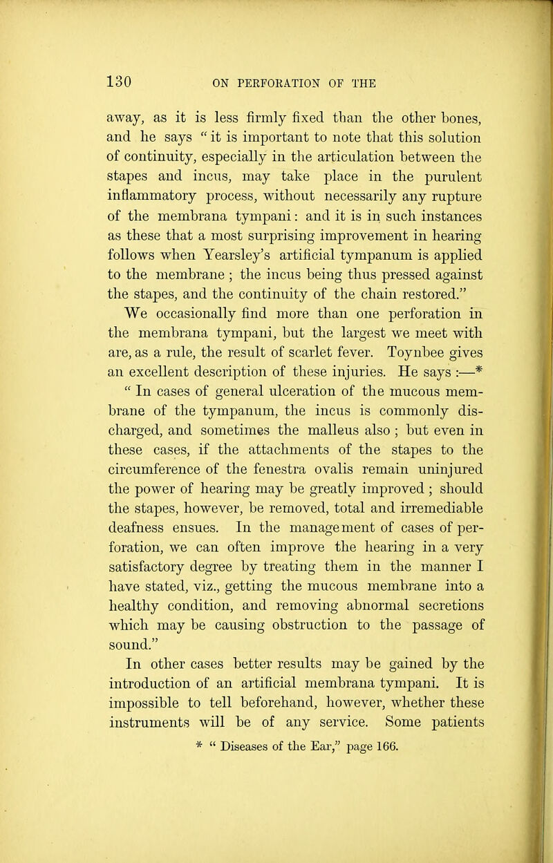 away, as it is less firmly fixed than the other bones, and he says  it is important to note that this solution of continuity, especially in the articulation between the stapes and incus, may take place in the purulent inflammatory process, without necessarily any rupture of the membrana tympani: and it is in such instances as these that a most surprising improvement in hearing- follows when Yearsley's artificial tympanum is applied to the membrane ; the incus being thus pressed against the stapes, and the continuity of the chain restored. We occasionally find more than one perforation in the membrana tympani, but the largest we meet with are, as a rule, the result of scarlet fever. Toyubee gives an excellent description of these injuries. He says :—*  In cases of general ulceration of the mucous mem- brane of the tympanum, the incus is commonly dis- charged, and sometimes the malleus also ; but even in these cases, if the attachments of the stapes to the circumference of the fenestra ovalis remain uninjured the power of hearing may be greatly improved ; should the stapes, however, be removed, total and irremediable deafness ensues. In the manage ment of cases of per- foration, we can often improve the hearing in a very satisfactory degree by treating them in the manner I have stated, viz., getting the mucous membrane into a healthy condition, and removing abnormal secretions which may be causing obstruction to the passage of sound. In other cases better results may be gained by the introduction of an artificial membrana tympani. It is impossible to tell beforehand, however, whether these instruments will be of any service. Some patients *  Diseases of the Ear, page 166.