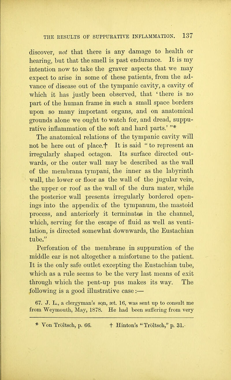 discover, not that there is any damage to health or hearing, but that the smell is past endurance. It is my intention now to take the graver aspects that we may expect to arise in some of these patients, from the ad- vance of disease out of the tympanic cavity, a cavity of wliich it has justly been observed, that ' there is no part of the human frame in such a small space borders upon so many important organs, and on anatomical grounds alone we ought to watch for, and dread, suppu- rative inflammation of the soft and hard parts.' * The anatomical relations of the tympanic cavity will not be here out of place.f It is said  to represent an irregularly shaped octagon. Its surface directed out- wards, or the outer wall may be described as the wall of the membrana tympani, the inner as the labyrinth wall, the lower or floor as the wall of the jugular vein, the upper or roof as the wall of the dura mater, while the posterior wall presents irregularly bordered open- ings into the appendix of the tympanum, the mastoid process, and anteriorly it terminatets in the channel, which, serving for the escape of fluid as well as venti- lation, is directed somewhat downwards, the Eustachian tube. Perforation of the membrane in suppuration of the middle ear is not altogether a misfortune to the patient. It is the only safe outlet excepting the Eustachian tube, which as a rule seems to be the very last means of exit through which the pent-up pus makes its way. The following is a good illustrative case :— 67. J. L., a clergyman's sqn, set. 16, was sent up to consult me from Weymouth, May, 1878. He had been suffering from very * Von Troltsch, p. 66. t Hinton's Troltsch, p. 31.-