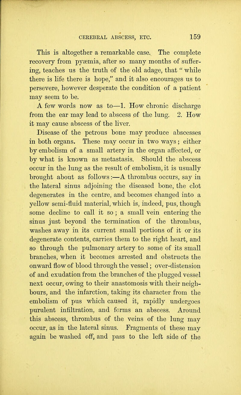 This is altogether a remarkable case. The complete recovery from pysemia, after so many months of suffer- ing, teaches us the truth of the old adage, that  while there is life there is hope, and it also encourages us to persevere, however desperate the condition of a patient may seem to be. A few words now as to—1. How chronic discharge from the ear may lead to abscess of the lung. 2. How it may cause abscess of the liver. Disease of the petrous bone may produce abscesses in both organs. These may occur in two ways; either by embolism of a small artery in the organ affected, or by what is known as metastasis. Should the abscess occur in the lung as the result of embolism, it is usually brought about as follows :—A thrombus occurs, say in the lateral sinus adjoining the diseased bone, the clot degenerates in the centre, and becomes changed into a yellow semi-fluid material, which is, indeed, pus, though some decline to call it so; a small vein entering the sinus just beyond the termination of the thrombus, washes away in its current small portions of it or its degenerate contents, carries them to the right heart, and so through the pulmonary artery to some of its small branches, when it becomes arrested and obstructs the onward flow of blood through the vessel; over-distension of and exudation from the branches of the plugged vessel next occur, owing to their anastomosis with their neigh- bours, and the infarction, taking its character from the embolism of pus which caused it, rapidly undergoes purulent infiltration, and forms an abscess. Around this abscess, thrombus of the veins of the lung may occur, as in the lateral sinus. Fragments oi these may again be washed off, and pass to the left side of the