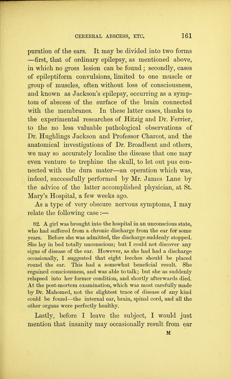 puration of the ears. It may be divided into two forms —first, that of ordinary epilepsy, as mentioned above, in which no gross lesion can be found ; secondly, cases of epileptiform convulsions, limited to one muscle or group of muscles, often without loss of consciousness, and known as Jackson's epilepsy, occurring as a symp- tom of abscess of the surface of the brain connected with the membranes. In these latter cases, thanks to the experimental researches of Hitzig and Dr. Ferrier, to the no less valuable pathological observations of Dr. Hughlings Jackson and Professor Charcot, and the anatomical investigations of Dr. Broadbent and others, we may so accurately localise the disease that one may even venture to trephine the skull, to let out pus con- nected with the dura mater—an operation which was, indeed, successfully performed by Mr. James Lane by the advice of the latter accomplished physician, at St. Mary's Hospital, a few weeks ago. As a type of very obscure nervous symptoms, I may relate the following case :— 82. A girl was brought into the hospital in an unconscious state, who had suffered from a chronic discharge from the ear for some years. Before she was admitted, the discharge suddenly stopped. She lay in bed totally unconscious; but I could not discover any signs of disease of the ear. However, as she had had a discharge occasionally, I suggested that eight leeches should be placed round the ear. This had a somewhat beneficial result. She regained consciousness, and was able to talk; but she as suddenly relapsed into her former condition, and shortly afterwards died. At the post-mortem examination, which was most carefully made by Dr. Mahomed, not the slightest trace of disease of any kind could be found—the internal ear, brain, spinal cord, and all the other organs were perfectly healthy. Lastly, before I leave the subject, I would just mention that insanity may occasionally result from ear M