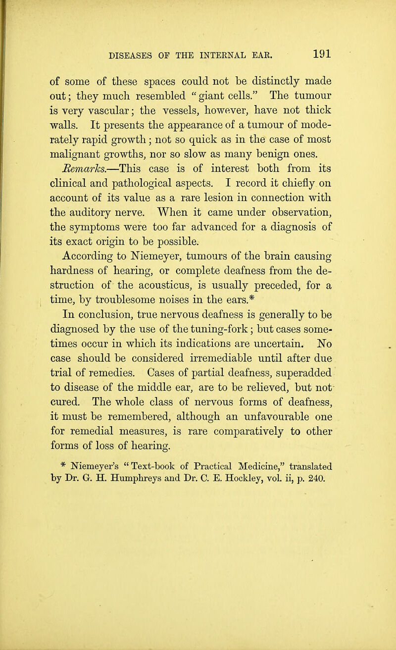 of some of these spaces could not be distinctly made out; they much resembled  giant cells. The tumour is very vascular; the vessels, however, have not thick walls. It presents the appearance of a tumour of mode- rately rapid growth; not so quick as in the case of most malignant growths, nor so slow as many benign ones. Remarks.—This case is of interest both from its clinical and pathological aspects. I record it chiefly on account of its value as a rare lesion in connection with the auditory nerve. When it came under observation, the symptoms were too far advanced for a diagnosis of its exact origin to be possible. According to Niemeyer, tumours of the brain causing hardness of hearing, or complete deafness from the de- struction of the acousticus, is usually preceded, for a time, by troublesome noises in the ears.* In conclusion, true nervous deafness is generally to be diagnosed by the use of the tuning-fork; but cases some- times occur in which its indications are uncertain. Wo case should be considered irremediable until after due trial of remedies. Cases of partial deafness, superadded to disease of the middle ear, are to be relieved, but not- cured. The whole class of nervous forms of deafness, it must be remembered, although an unfavourable one for remedial measures, is rare comparatively to other forms of loss of hearing. * Niemeyer's Text-book of Practical Medicine, translated by Dr. G. H. Humplireys and Dr. C. E. Hockley, vol. ii, p. 240.