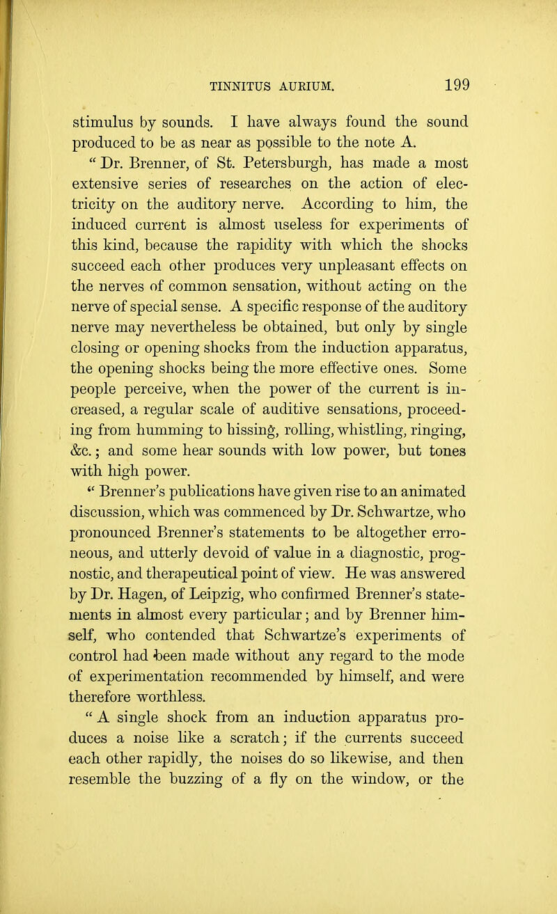 stimulus by sounds. I have always found the sound produced to be as near as possible to the note A.  Dr. Brenner, of St. Petersburgh, has made a most extensive series of researches on the action of elec- tricity on the auditory nerve. According to him, the induced current is almost iiseless for experiments of this kind, because the rapidity with which the shocks succeed each other produces very unpleasant effects on the nerves of common sensation, without acting on the nerve of special sense. A specific response of the auditory nerve may nevertheless be obtained, but only by single closing or opening shocks from the induction apparatus, the opening shocks being the more effective ones. Some people perceive, when the power of the current is in- creased, a regular scale of auditive sensations, proceed- ing from humming to hissing, rolling, whistling, ringing, &c.; and some hear sounds with low power, but tones with high power.  Brenner's publications have given rise to an animated discussion, which was commenced by Dr. Schwartze, who pronounced Brenner's statements to be altogether erro- neous, and utterly devoid of value in a diagnostic, prog- nostic, and therapeutical point of view. He was answered by Dr. Hagen, of Leipzig, who confirmed Brenner's state- ments in almost every particular; and by Brenner him- self, who contended that Schwartze's experiments of control had -been made without any regard to the mode of experimentation recommended by himself, and were therefore worthless.  A single shock from an induction apparatus pro- duces a noise like a scratch; if the currents succeed each other rapidly, the noises do so likewise, and then resemble the buzzing of a fly on the window, or the