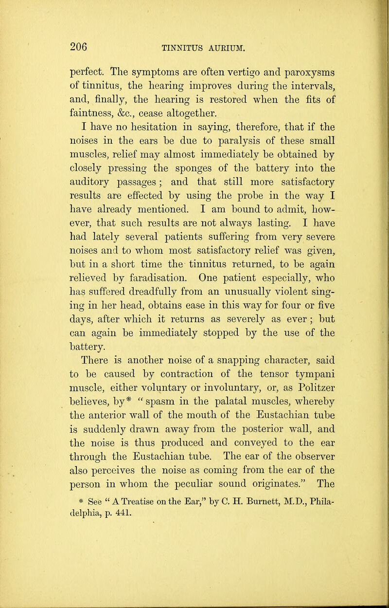 perfect. The symptoms are often vertigo and paroxysms of tinnitus, the hearing improves during the intervals, and, finally, the hearing is restored when the fits of faintness, &c., cease altogether. I have no hesitation in saying, therefore, that if the noises in the ears be due to paralysis of these small muscles, relief may almost immediately be obtained by closely pressing the sponges of the battery into the auditory passages; and that still more satisfactory results are effected by using the probe in the way I have already mentioned. I am bound to admit, how- ever, that such results are not always lasting. I have had lately several patients suffering from very severe noises and to whom most satisfactory relief was given, but in a short time the tinnitus returned, to be again relieved by faradisation. One patient especially, who has suffered dreadfully from an unusually violent sing- ing in her head, obtains ease in this way for four or five days, after which it returns as severely as ever; but can again be immediately stopped by the use of the battery. There is another noise of a snapping character, said to be caused by contraction of the tensor tympani muscle, either voluntary or involuntary, or, as Politzer believes, by* spasm in the palatal muscles, whereby the anterior wall of the mouth of the Eustachian tube is suddenly drawn away from the posterior wall, and the noise is thus produced and conveyed to the ear through the Eustachian tube. The ear of the observer also perceives the noise as coming from the ear of the person in whom the peculiar sound originates. The * See  A Treatise on the Ear, by C. H. Burnett, M.D., Phila- delphia, p. 441.