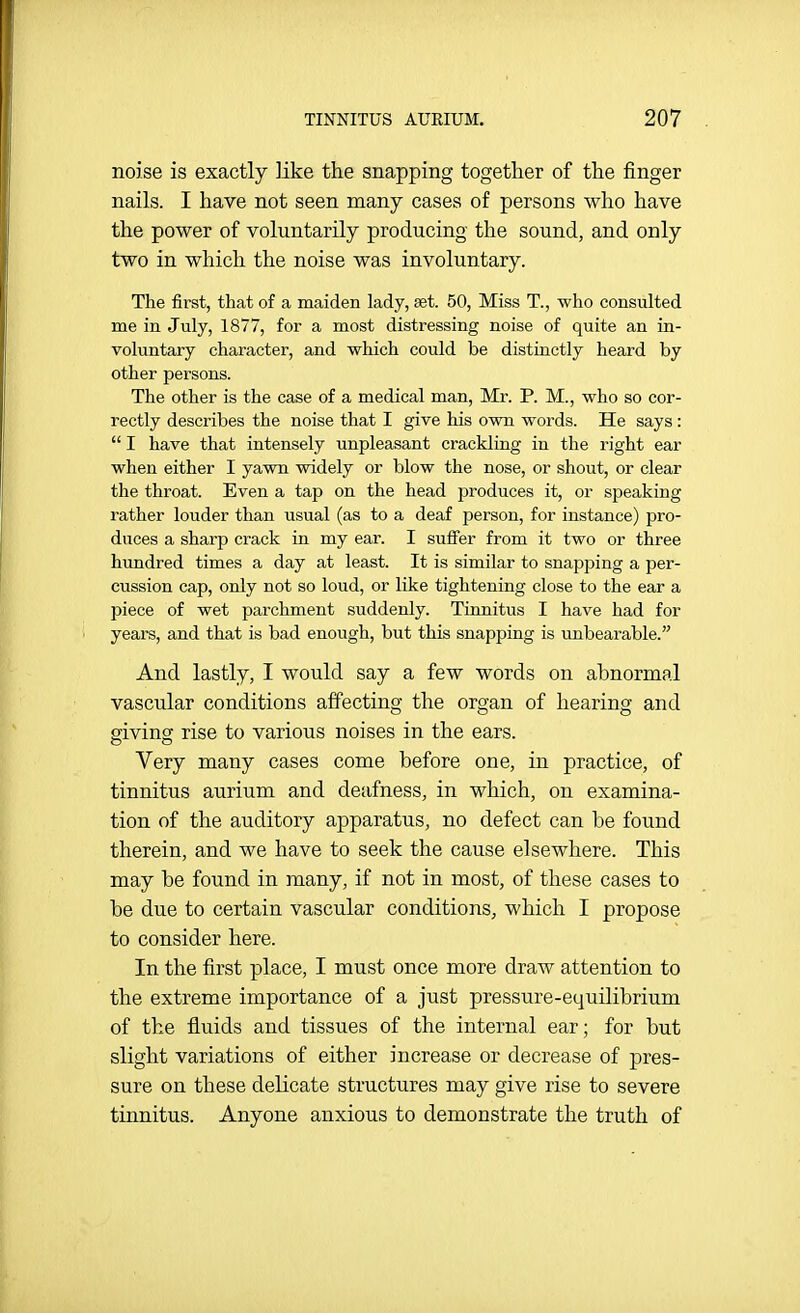 noise is exactly like the snapping together of the finger nails. I have not seen many cases of persons who have the power of voluntarily producing the sound, and only two in which the noise was involuntary. The fii'st, that of a maiden lady, £et. 50, Miss T., who consulted me in July, 1877, for a most distressing noise of quite an in- voluntary character, and which could be distinctly heard by other persons. The other is the case of a medical man, Mr. P. M., who so cor- rectly describes the noise that I give his own words. He says :  I have that intensely unpleasant crackling in the right ear when either I yawn widely or blow the nose, or shout, or clear the throat. Even a tap on the head produces it, or speaking rather louder than usual (as to a deaf person, for instance) pro- duces a sharp crack in my ear. I suffer from it two or three hundred times a day at least. It is similar to snapping a per- cussion cap, only not so loud, or like tightening close to the ear a piece of wet parchment suddenly. Tinnitus I have had for years, and that is bad enough, but this snapping is unbearable. And lastly, I would say a few words on abnormal vascular conditions affecting the organ of hearing and giving rise to various noises in the ears. Very many cases come before one, in practice, of tinnitus aurium and deafness, in which, on examina- tion of the auditory apparatus, no defect can be found therein, and we have to seek the cause elsewhere. This may be found in many, if not in most, of these cases to be due to certain vascular conditions, which I propose to consider here. In the first place, I must once more draw attention to the extreme importance of a just pressure-equilibrium of the fluids and tissues of the internal ear; for but slight variations of either increase or decrease of pres- sure on these delicate structures may give rise to severe tinnitus. Anyone anxious to demonstrate the truth of