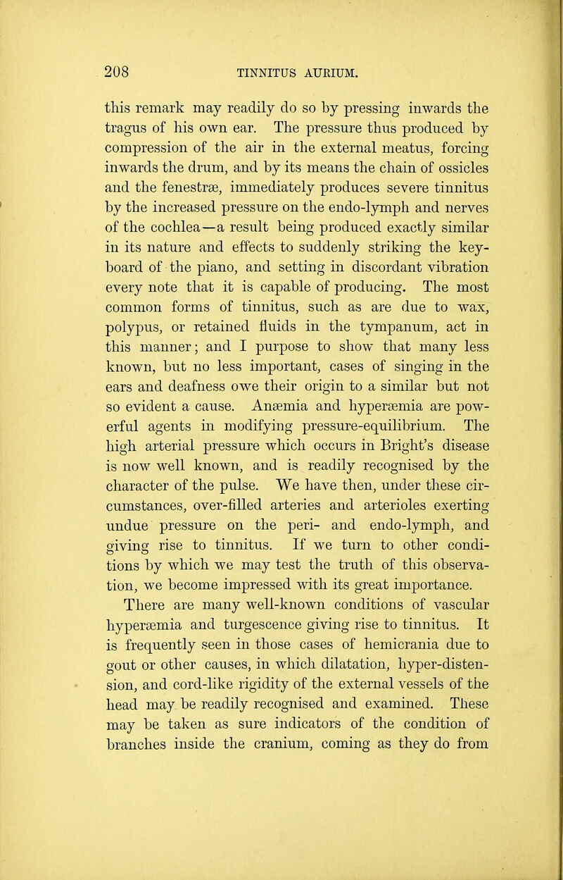 this remark may readily do so by pressing inwards the tragus of his own ear. The pressure thus produced by compression of the air in the external meatus, forcing inwards the drum, and by its means the chain of ossicles and the fenestrae, immediately produces severe tinnitus by the increased pressure on the endo-lymph and nerves of the cochlea—a result being produced exactly similar in its nature and effects to suddenly striking the key- board of the piano, and setting in discordant vibration every note that it is capable of producing. The most common forms of tinnitus, such as are due to wax, polypus, or retained fluids in the tympanum, act in this manner; and I purpose to show that many less known, but no less important, cases of singing in the ears and deafness owe their origin to a similar but not so evident a cause. Anaemia and hypersemia are pow- erful agents in modifying pressure-equilibrium. The high arterial pressure which occurs in Bright's disease is now well known, and is readily recognised by the character of the pulse. We have then, under these cir- cumstances, over-filled arteries and arterioles exerting undue pressure on the peri- and endo-lymph, and sivino; rise to tinnitus. If we turn to other condi- tions by which we may test the truth of this observa- tion, we become impressed with its great importance. There are many well-known conditions of vascular hypera^mia and turgescence giving rise to tinnitus. It is frequently seen in those cases of hemicrania due to gout or other causes, in which dilatation, hyper-disten- sion, and cord-like rigidity of the external vessels of the head may be readily recognised and examined. These may be taken as sure indicators of the condition of branches inside the cranium, coming as they do from