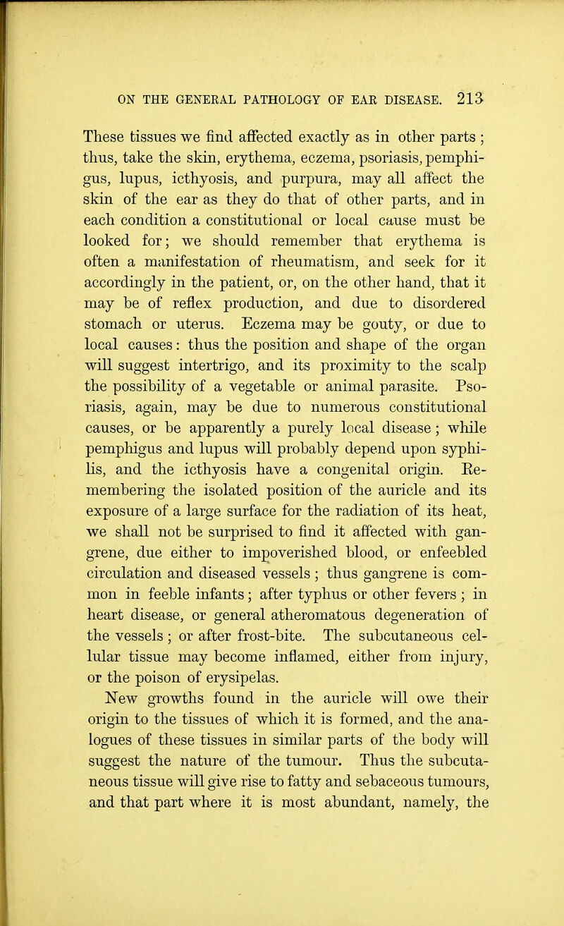 ON THE GENERAL PATHOLOGY OF EAR DISEASE. 21S These tissues we find affected exactly as in other parts ; thus, take the skin, erythema, eczema, psoriasis, pemphi- gus, lupus, icthyosis, and purpura, may all affect the skin of the ear as they do that of other parts, and in each condition a constitutional or local cause must be looked for; we should remember that erythema is often a manifestation of rheumatism, and seek for it accordingly in the patient, or, on the other hand, that it may be of reflex production, and due to disordered stomach or uterus. Eczema may be gouty, or due to local causes: thus the position and shape of the organ will suggest intertrigo, and its proximity to the scalp the possibility of a vegetable or animal pa.rasite. Pso- riasis, again, may be due to numerous constitutional causes, or be apparently a purely local disease; while pemphigus and lupus will probably depend upon syphi- lis, and the icthyosis have a congenital origin. Ke- membering the isolated position of the auricle and its exposure of a large surface for the radiation of its heat, we shall not be surprised to find it affected with gan- grene, due either to impoverished blood, or enfeebled circulation and diseased vessels ; thus gangrene is com- mon in feeble infants; after typhus or other fevers ; in heart disease, or general atheromatous degeneration of the vessels ; or after frost-bite. The subcutaneous cel- lular tissue may become inflamed, either from injury, or the poison of erysipelas. New growths found in the auricle will owe their origin to the tissues of which it is formed, and the ana- logues of these tissues in similar parts of the body will suggest the nature of the tumour. Thus the subcuta- neous tissue will give rise to fatty and sebaceous tumours, and that part where it is most abundant, namely, the