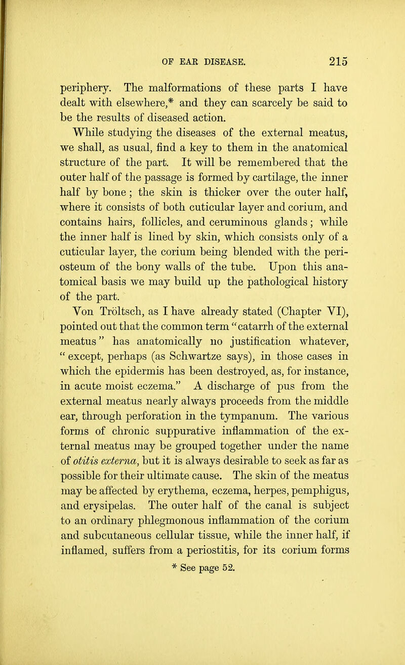 periphery. The malformations of these parts I have dealt with elsewhere,* and they can scarcely be said to be the results of diseased action. While studying the diseases of the external meatus, we shall, as usual, find a key to them in the anatomical structure of the part. It will be remembered that the outer half of the passage is formed by cartilage, the inner half by bone; the skin is thicker over the outer half, where it consists of both cuticular layer and corium, and contains hairs, follicles, and ceruminous glands; while the inner half is lined by skin, which consists only of a cuticular layer, the corium being blended with the peri- osteum of the bony walls of the tube. Upon this ana- tomical basis we may build up the pathological history of the part. Von Troltsch, as I have already stated (Chapter VI), pointed out that the common term catarrh of the external meatus has anatomically no justification whatever,  except, perhaps (as Schwartze says), in those cases in which the epidermis has been destroyed, as, for instance, in acute moist eczema. A discharge of pus from the external meatus nearly always proceeds from the middle ear, through perforation in the tympanum. The various forms of chronic suppurative inflammation of the ex- ternal meatus may be grouped together under the name of otitis externa, but it is always desirable to seek as far as possible for their ultimate cause. The skin of the meatus may be affected by erythema, eczema, herpes, pemphigus, and erysipelas. The outer half of the canal is subject to an ordinary phlegmonous inflammation of the corium and subcutaneous cellular tissue, while the inner half, if inflamed, suffers from a periostitis, for its corium forms * See page 52.