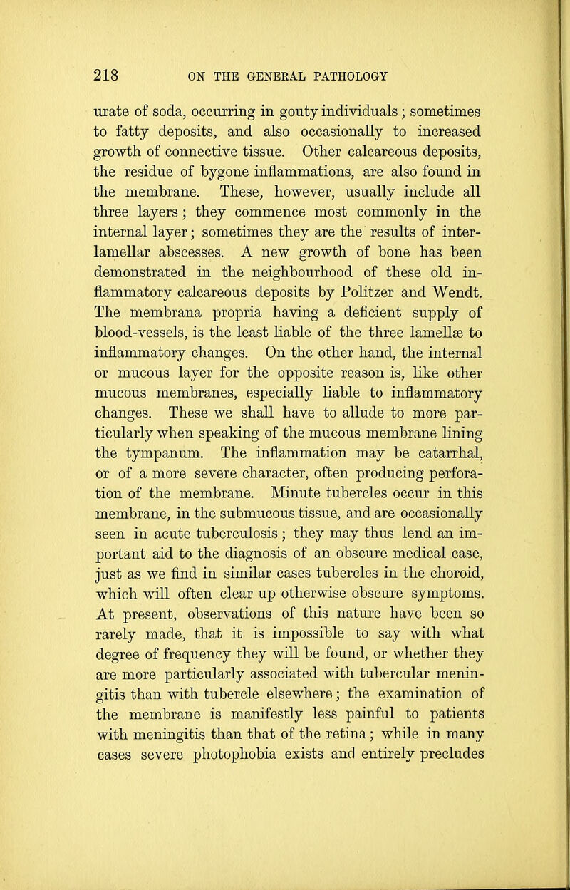 urate of soda, occurring in gouty individuals ; sometimes to fatty deposits, and also occasionally to increased growth of connective tissue. Other calcareous deposits, the residue of bygone inflammations, are also found in the membrane. These, however, usually include all three layers; they commence most commonly in the internal layer; sometimes they are the results of inter- lamellar abscesses. A new growth of bone has been demonstrated in the neighbourhood of these old in- flammatory calcareous deposits by Politzer and Wendt. The membrana propria having a deficient supply of blood-vessels, is the least liable of the three lamellae to inflammatory changes. On the other hand, the internal or mucous layer for the opposite reason is, like other mucous membranes, especially liable to inflammatory changes. These we shall have to allude to more par- ticularly when speaking of the mucous membrane lining the tympanum. The inflammation may be catarrhal, or of a more severe character, often producing perfora- tion of the membrane. Minute tubercles occur in this membrane, in the submucous tissue, and are occasionally seen in acute tuberculosis ; they may thus lend an im- portant aid to the diagnosis of an obscure medical case, just as we find in similar cases tubercles in the choroid, which will often clear up otherwise obscure symptoms. At present, observations of this nature have been so rarely made, that it is impossible to say with what degree of frequency they will be found, or whether they are more particularly associated with tubercular menin- gitis than with tubercle elsewhere; the examination of the membrane is manifestly less painful to patients with meningitis than that of the retina; while in many cases severe photophobia exists and entirely precludes