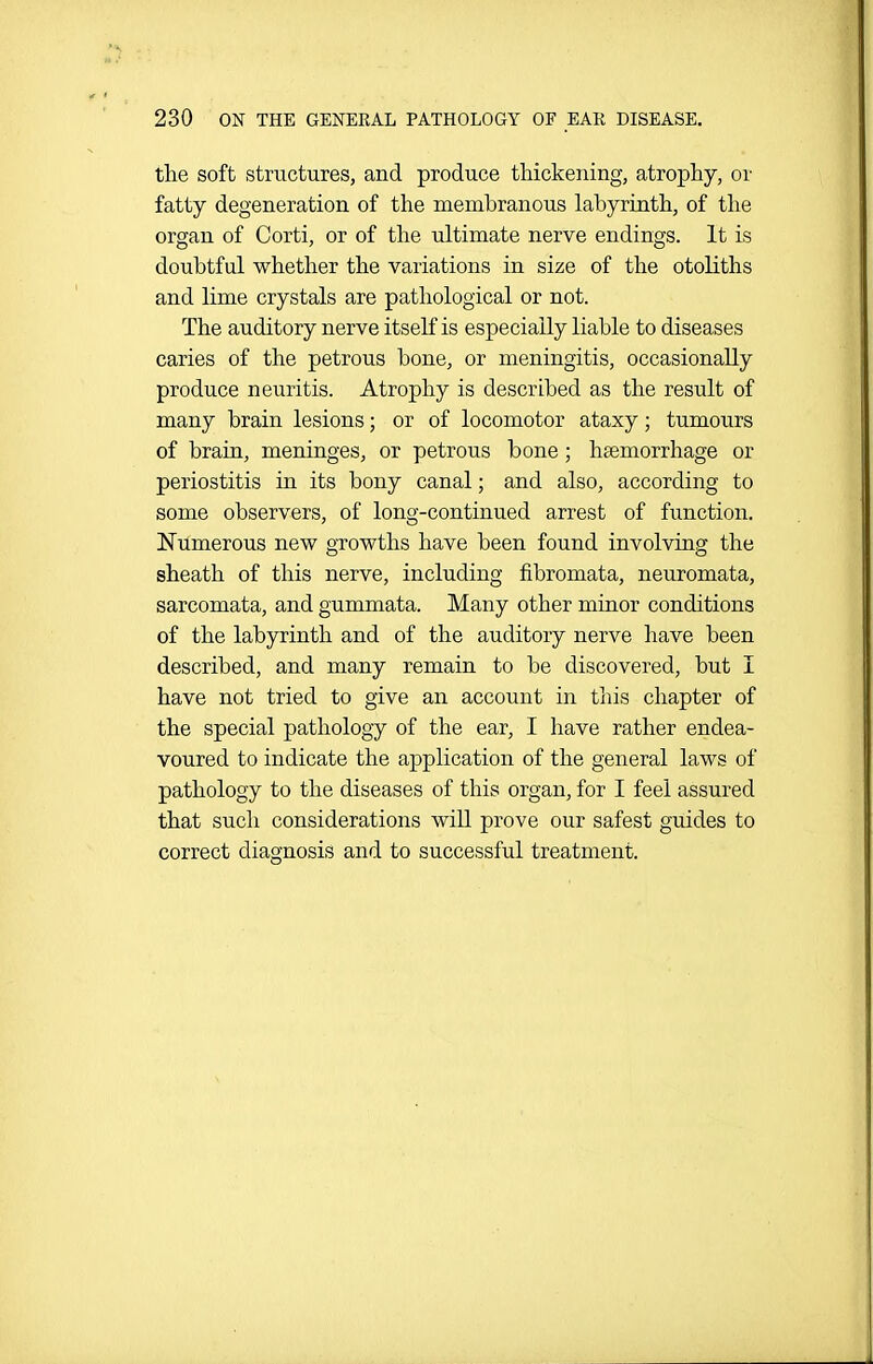 the soft structures, and produce thickening, atrophy, or fatty degeneration of the membranous labyrinth, of the organ of Corti, or of the ultimate nerve endings. It is doubtful whether the variations in size of the otoliths and lime crystals are pathological or not. The auditory nerve itself is especially liable to diseases caries of the petrous bone, or meningitis, occasionally produce neuritis. Atrophy is described as the result of many brain lesions; or of locomotor ataxy; tumours of brain, meninges, or petrous bone; htemorrhage or periostitis in its bony canal; and also, according to some observers, of long-continued arrest of fimction. Numerous new growths have been found involving the sheath of this nerve, including fibromata, neuromata, sarcomata, and gummata. Many other minor conditions of the labyrinth and of the auditory nerve have been described, and many remain to be discovered, but I have not tried to give an account in this chapter of the special pathology of the ear, I have rather endea- voured to indicate the application of the general laws of pathology to the diseases of this organ, for I feel assured that such considerations will prove our safest guides to correct diagnosis and to successful treatment.