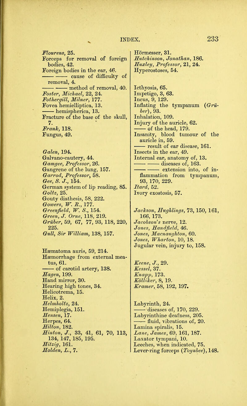 Flourens, 25. Forceps for removal of foreign bodies, 42. Foreign bodies in the ear, 46. cause of difficulty of removal, 4. method of removal, 40. Foster, Michael, 22, 24. Fothergill, Milner, 177. Fovea hemielliptica, 13. hemispherica, 13. Fracture of the base of the skull, 7. Franh, 118. Fungus, 49. Galen, 194. Galvano-cautery, 44. Gamgee, Professor, 26. Gangrene of the lung, 157. Oarrod, Professor, 58. Gee, S. J., 154. G-erman system of lip reading, 85. Goltz, 25. Gouty diathesis, 58, 222. Gowers, W. R., 177. Greenfield, W. S., 154. Green, J. Orne, 118, 219. Gruber, 59, 67, 77, 93, 118, 220, 225. Gull, Sir William, 138, 157. Hsematoma auris, 59, 214. Haemorrhage from external mea- tus, 61. of carotid artery, 138. Sagen, 199. Hand mirror, 30. Hearing high tones, 34. Helicotrema, 15. Helix, 2. SelmJioltz, 24. Hemiplegia, 151. Mensen, 17. Herpes, 64. miton, 182. Hinton, J., 33, 41, 61, 70, 113, 134, 147, 185, 195. mtzig, 161. Solden, L., 7. Hormesser, 31. Hutchinson, Jonathan, 186. Huxley, Professor, 21, 24. Hyperostoses, 54. Icthyosis, 65. Impetigo, 3, 63. Incus, 9, 129. Inflating the tympanum {GrU- ber), 93. Inhalation, 109. Injury of the auricle, 62. of the head, 179. Insanity, blood tumour of the auricle in, 59. result of ear disease, 161. Insects in the ear, 49. Internal ear, anatomy of, 13. diseases of, 163. extension into, of in- flammation from tympanum, 93, 170, 229. Hard, 52. Ivory exostosis, 57. Jackson, Hughlings, 73, 150, 161, 166, 173. Jacobson's nerve, 12. Jones, Handfield, 46. Jones, Macnaughton, 60. Jones, Wharton, 10, 18. Jugular vein, injury to, 158. Xeene, J., 29. Kessel, 37. Knapp, 173. KolliJcer, 8, 19. Kramer, 58, 192, 197. Labyrinth, 24. diseases of, 170, 229. Labyrinthine deafness, 205. fluid, vibrations of, 20. Lamina spiralis, 15. Lane, James, 69, 161, 187. Laxator tympani, 10. Leeches, when indicated, 75. Lever-ring forceps (Toynbee), 148.