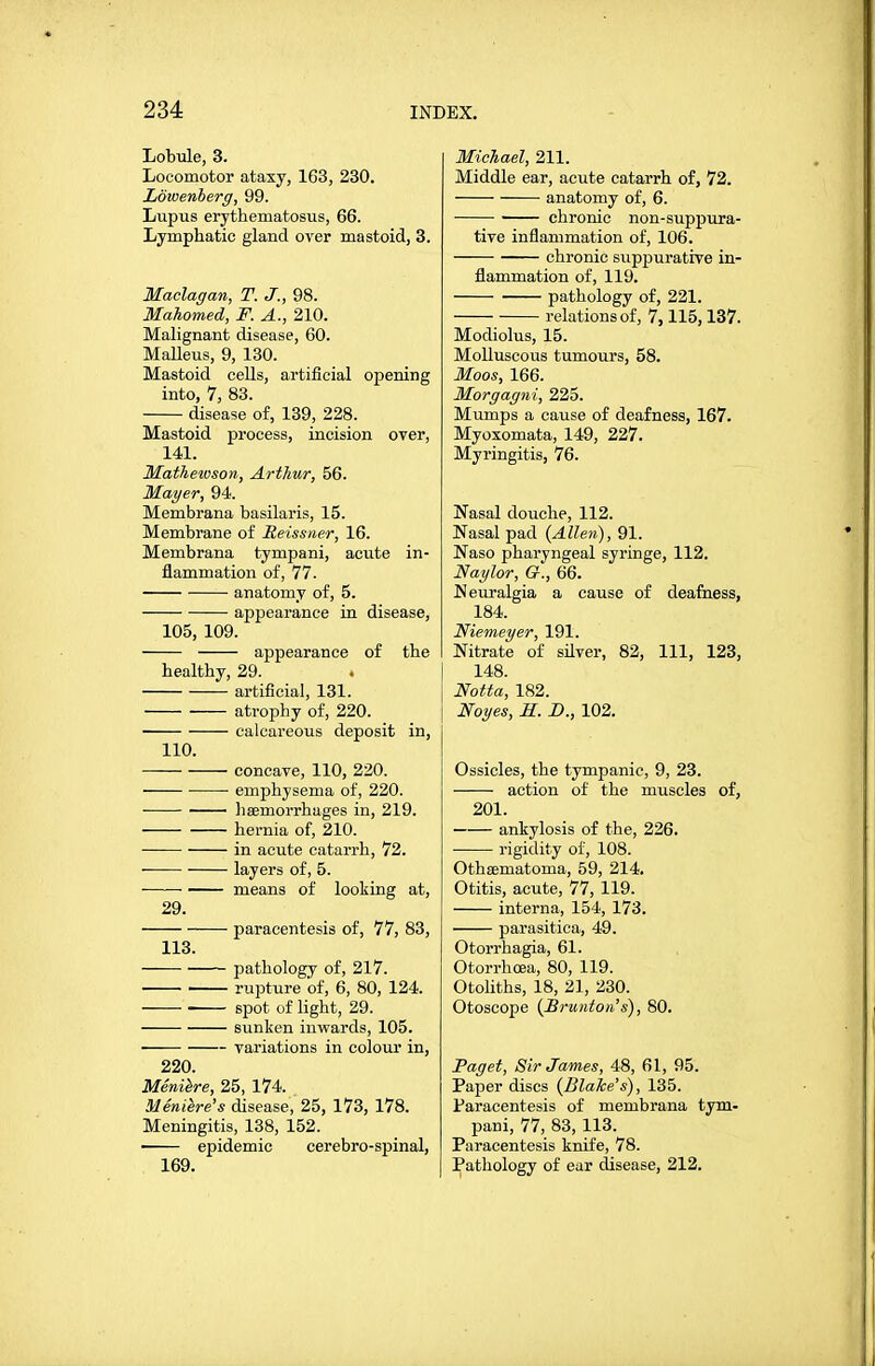 Lobule, 3. Locomotor ataxy, 163, 230. Lowenherg, 99. Lupus erythematosus, 66. Lymphatic gland over mastoid, 3. Maclagan, T. J., 98. Mahomed, F. A., 210. Malignant disease, 60. Malleus, 9, 130. Mastoid ceUs, artificial opening into, 7, 83. disease of, 139, 228. Mastoid process, incision over, 141. Matheioson, Arthur, 56. Mayer, 94. Membrana basilaris, 15. Membrane of Reissner, 16. Membrana tympani, acute in- flammation of, 77. anatomy of, 5. appearance in disease, 105, 109. appearance of the healthy, 29. artificial, 131. atrophy of, 220. calcareous deposit in, 110. concave, 110, 220. emphysema of, 220. lisemorrhages in, 219. hernia of, 210. in acute catarrh, 72. layers of, 5. means of looking at, 29. paracentesis of, 77, 83, 113. pathology of, 217. rupture of, 6, 80, 124. spot of light, 29. sunken inwards, 105. variations in colour in, 220. Meniere, 25, 174. Meniere's disease, 25, 173, 178. Meningitis, 138, 152. epidemic cerebro-spinal, 169. Michael, 211. Middle ear, acute catarrh of, 72. anatomy of, 6. chronic non-suppura- tive inflammation of, 106. chronic suppurative in- flammation of, 119. pathology of, 221. relations of, 7,115,137. Modiolus, 15. Molluscous tumours, 58. Moos, 166. Morgagni, 225. Mumps a cause of deafness, 167. Myoxomata, 149, 227. Myringitis, 76. Nasal douche, 112. Nasal pad {Allen), 91. Naso pharyngeal syringe, 112. Naylor, G., 66. Neuralgia a cause of deafiiess, 184. Niemeyer, 191. Nitrate of silver, 82, 111, 123, 148. Notta, 182. Noyes, R. B., 102. Ossicles, the tympanic, 9, 23. action of the muscles of, 201. ankylosis of the, 226. rigidity of, 108. Othaematoma, 59, 214. Otitis, acute, 77, 119. interna, 154, 173. parasitica, 49. Otorrhagia, 61. Otorrhoea, 80, 119. Otoliths, 18, 21, 230. Otoscope {Brunton's), 80. Paget, Sir James, 48, 61, 95. Papier discs (Blake's), 135. Paracentesis of membrana tym- pani, 77, 83, 113. Paracentesis knife, 78. Pathology of ear disease, 212.