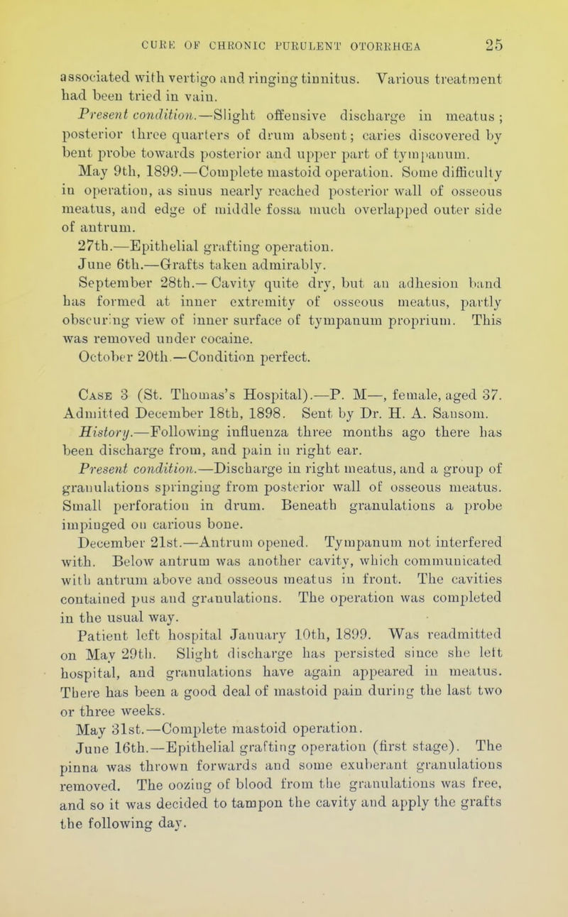 associated with vertigo and ringing tinnitus. Various treatment had been tried in vain. Present condition.—Slight offensive discharge in meatus; posterior three quarters of drum absent; caries discovered by bent probe towards posterior and upper part of tympanum. May 9th, 1899.—Complete mastoid operation. Some difficulty in operation, as sinus nearly reached posterior wall of osseous meatus, and edge of middle fossa much overlapped outer side of antrum. 27th.—Epithelial grafting operation. June 6th.—Grafts taken admirably. September 28th.—Cavity quite dry, but an adhesion band has formed at inner extremity of osseous meatus, partly obscuring view of inner surface of tympanum proprium. This Avas removed under cocaine. October 20th—Condition perfect. Case 3 (St. Thomas's Hospital).—P. M—, female, aged 37. Admitted December 18th, 1898. Sent by Dr. H. A. Sansoni. History.—Following influenza three mouths ago there has been discharge from, and pain in right ear. Present condition.—Discbarge in right meatus, and a group of granulations springing from posterior wall of osseous meatus. Small perforation in drum. Beneath granulations a j^robe impinged on carious bone. December 21st.—Antrum opened. Tympanum not interfered with. Below antrum was another cavity, which communicated with antrum above and osseous meatus in front. The cavities contained pus and granulations. The operation was completed in the usual way. Patient left hospital January 10th, 1899. Was readmitted on May 29th. Slight discharge has persisted since she left hospital, and granulations have again appeared in meatus. There has been a good deal of mastoid pain during the last two or three weeks. May 31st.—Complete mastoid operation. June 16th.—Epithelial grafting operation (first stage). The pinna was thrown forwards and some exuberant granulations removed. The oozing of blood from the granulations was free, and so it was decided to tampon the cavity and apply the grafts the following day.
