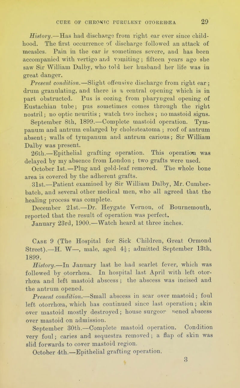 History.—Has had discharge from right ear ever since child- hood. The first occurrence of discharge followed au attack of measles. Pain in the ear if sometimes severe, and has been accompanied Avith vertigo and vomiting; fifteen years ago she saw Sir William Dalby, who told her husbaud her life was in great danger. Present condition.—Slight offensive discharge from right ear; drum granulating, and there is a central opening which is in part obstructed. Pus is oozing from pharyngeal opening of Eustachian tube; pus sometimes comes through the right nostril; no optic neuritis ; watch two inches ; no mastoid signs. September 8th, 1899.—Complete mastoid operation. Tym- panum and antrum enlarged by cholesteatoma ; roof of antrum absent; walls of tympanum and antrum carious; Sir William Dalby was present. 26th.—Epithelial grafting operation. This operation was delayed by my absence from London ; two grafts were used. October 1st.—Plug and gold-leaf removed. The whole bone area is covered by the adherent grafts. 31st.—Patient examined by Sir William Dalby, Mr. Cumber- batch, and several other medical men, who all agreed that the healing process was complete. December 21st.—Dr. Heygate Vernon, oE Bournemouth, reported that the result of operation was perfect. January 23rd, 1900.—Watch heard at three inches. Case 9 (The Hospital for Sick Children, Grreat Orniond Street).—H. W—, male, aged 4|; admitted September 13th, 1899. History.—In January last he had scarlet fever, which was followed by otorrlioea. In hospital last April with left otor- rhoea and left mastoid abscess ; the abscess was incised and the antrum opened. Present condition.—Small abscess in scar over mastoid; foul left otorrhoea, which has continued since last operation ; skin over mastoid mostly destroyed; house surgeor nened abscess over mastoid on admission. September 30th.—Complete mastoid operation. Condition very foul; caries and sequestra removed; a flap of skin was slid forwards to cover mastoid region. October 4th.—Epithelial grafting operation.