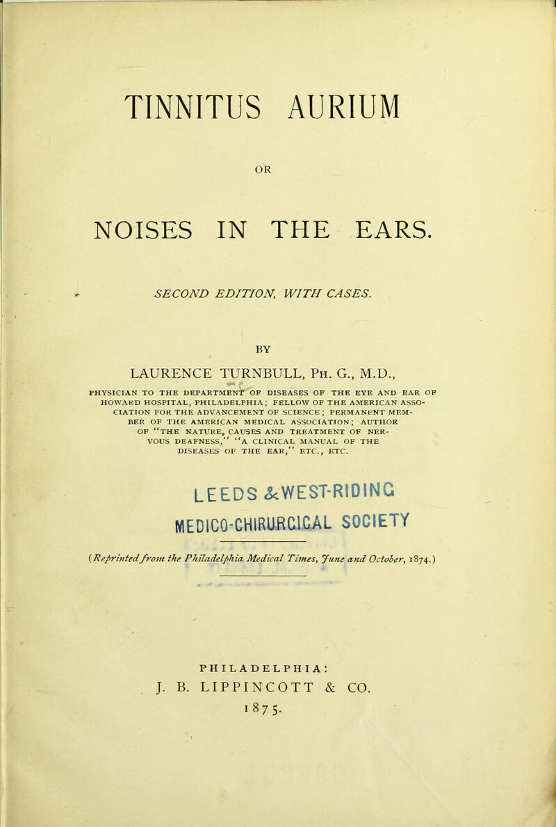 TINNITUS AURIUM OR NOISES IN THE EARS. SECOND EDITION,\ WITH CASES. BY LAURENCE TURNBULL, Ph. G., M.D., PHYSICIAN TO THE DEPARTMENT OF DISEASES OF THE EYE AND EAR OF HOWARD HOSPITAL, PHILADELPHIA; FELLOW OF THE AMERICAN ASSO- CIATION FOR THE ADVANCEMENT OF SCIENCE; PERMANENT MEM- BER OF THE AMERICAN MEDICAL ASSOCIATION; AUTHOR OF “THE NATURE, CAUSES AND TREATMENT OF NER- VOUS DEAFNESS,” “A CLINICAL MANUAL OF THE DISEASES OF THE EAR,” ETC., ETC. LEEDS ^WEST-RIDING MEDICO-CHIRURCICAL SOCIETY (Reprintedfrom the Philadelphia Medical Times, June and Octoler, 1874.) PHILADELPHIA: J. B. LIPPINCOTT 1875. & CO.