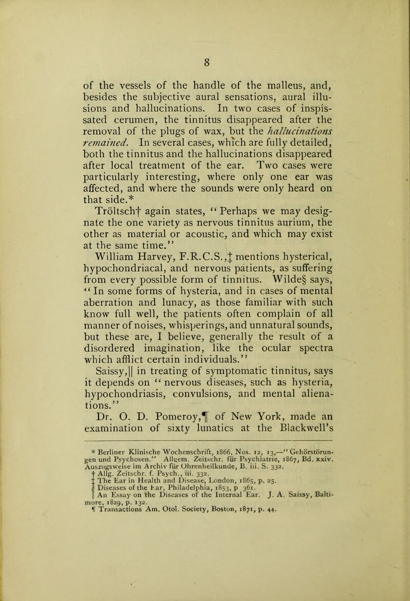 of the vessels of the handle of the malleus, and, besides the subjective aural sensations, aural illu- sions and hallucinations. In two cases of inspis- sated cerumen, the tinnitus disappeared after the removal of the plugs of wax, but the hallucinations remained. In several cases, which are fully detailed, both the tinnitus and the hallucinations disappeared after local treatment of the ear. Two cases were particularly interesting, where only one ear was affected, and where the sounds were only heard on that side.* Troltschf again states, “Perhaps we may desig- nate the one variety as nervous tinnitus aurium, the other as material or acoustic, and which may exist at the same time.” William Harvey, F.R.C.S.,| mentions hysterical, hypochondriacal, and nervous patients, as suffering from every possible form of tinnitus. Wilde§ says, “ In some forms of hysteria, and in cases of mental aberration and lunacy, as those familiar with such know full well, the patients often complain of all manner of noises, whisperings, and unnatural sounds, but these are, I believe, generally the result of a disordered imagination, like the ocular spectra which afflict certain individuals.” Saissy,|| in treating of symptomatic tinnitus, says it depends on “ nervous diseases, such as hysteria, hypochondriasis, convulsions, and mental aliena- tions.” Dr. O. D. Pomeroy,of New York, made an examination of sixty lunatics at the Blackwell’s * Berliner Klinische Wochenschrift, 1866, Nos. 12, 13,—“ Gehorstdrun- gen und Psychosen. All^em. Zeitschr. fur Psychiatrie, 1867, Bd. xxiv. Auszugsweise im Archiv fur Ohrenheilkunde, B. iii. S. 332. j- Allg. Zeitschr. f. Psych., iii. 332. I The Ear in Health and Disease, London, 1865, p. 25. | Diseases of the Ear, Philadelphia, 1853, p 361. j An Essay on the Diseases of the Internal Ear. J. A. Saissy, Balti- more, 1829, p. 132. H Transactions Am. Otol. Society, Boston, 1871, p. 44.