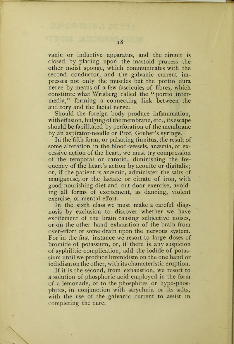 vanic or inductive apparatus, and the circuit is closed by placing upon the mastoid process the other moist sponge, which communicates with the second conductor, and the galvanic current im- presses not only the muscles but the portio dura nerve by means of a few fascicules of fibres, which constitute what Wrisberg called the “portio inter- media,” forming a connecting link between the auditory and the facial nerve. Should the foreign body produce inflammation, with effusion, bulging of the membrane, etc., its escape should be facilitated by perforation of the membrane by an aspirator-needle or Prof. Gruber’s syringe. In the fifth form, or pulsating tinnitus, the result of some alteration in the blood-vessels, anaemia, or ex- cessive action of the heart, we must try compression of the temporal or carotid, diminishing the fre- quency of the heart’s action by aconite or digitalis; or, if the patient is anaemic, administer the salts of manganese, or the lactate or citrate of iron, with good nourishing diet and out-door exercise, avoid- ing all forms of excitement, as dancing, violent exercise, or mental effort. In the sixth class we must make a careful diag- nosis by exclusion to discover whether we have excitement of the brain causing subjective noises, or on the other hand exhaustion of the brain from over-effort or some drain upon the nervous system. For in the first instance we resort to large doses of bromide of potassium, or, if there is any suspicion of syphilitic complication, add the iodide of potas- sium until we produce bromidism on the one hand or iodidismon the other, with its characteristic eruption. If it is the second, from exhaustion, we resort to a solution of phosphoric acid employed in the form of a lemonade, or to the phosphites or hypo-phos- phites, in conjunction with strychnia or its salts, with the use of the galvanic current to assist in completing the cure;