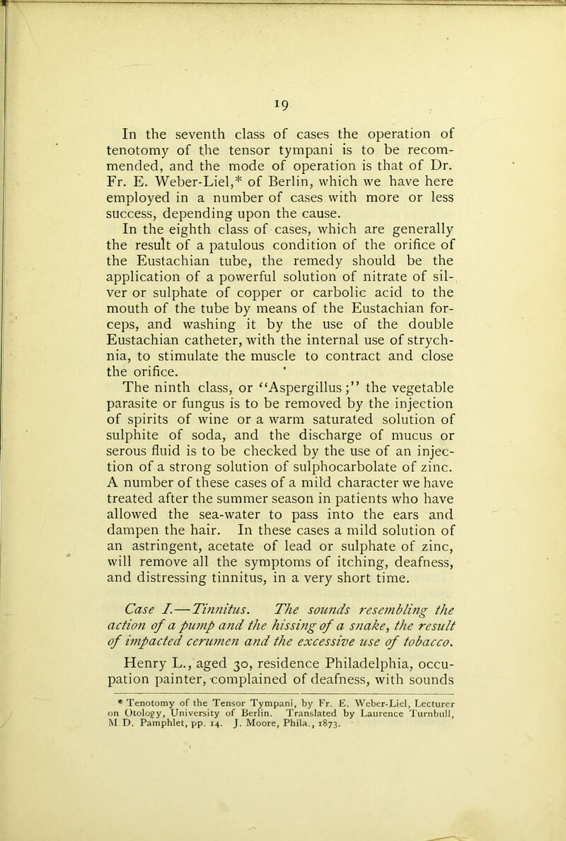 In the seventh class of cases the operation of tenotomy of the tensor tympani is to be recom- mended, and the mode of operation is that of Dr. Fr. E. Weber-Liel,* of Berlin, which we have here employed in a number of cases with more or less success, depending upon the cause. In the eighth class of cases, which are generally the result of a patulous condition of the orifice of the Eustachian tube, the remedy should be the application of a powerful solution of nitrate of sil- ver or sulphate of copper or carbolic acid to the mouth of the tube by means of the Eustachian for- ceps, and washing it by the use of the double Eustachian catheter, with the internal use of strych- nia, to stimulate the muscle to contract and close the orifice. The ninth class, or “Aspergillus;” the vegetable parasite or fungus is to be removed by the injection of spirits of wine or a warm saturated solution of sulphite of soda, and the discharge of mucus or serous fluid is to be checked by the use of an injec- tion of a strong solution of sulphocarbolate of zinc. A number of these cases of a mild character we have treated after the summer season in patients who have allowed the sea-water to pass into the ears and dampen the hair. In these cases a mild solution of an astringent, acetate of lead or sulphate of zinc, will remove all the symptoms of itching, deafness, and distressing tinnitus, in a very short time. Case I.—Tinnitus. The sounds resembling the action of a pump and the hissing of a snake, the result of impacted cerumen and the excessive use of tobacco. Henry L., aged 30, residence Philadelphia, occu- pation painter, complained of deafness, with sounds * Tenotomy of the Tensor Tympani, by Fr. E. Weber-Liel, Lecturer on Otology, University of Berlin. Translated by Laurence Turnbull, M.D. Pamphlet, pp. 14. J. Moore, Phila., 1873.