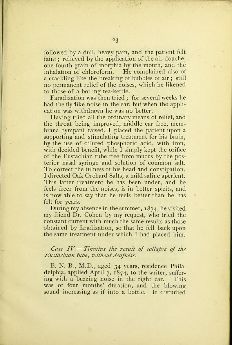 followed by a dull, heavy pain, and the patient felt faint; relieved by the application of the air-douche, one-fourth grain of morphia by the mouth, and the inhalation of chloroform. He complained also of a crackling like the breaking of bubbles of air; still no permanent relief of the noises, which he likened to those of a boiling tea-kettle. Faradization was then tried ; for several weeks he had the flydike noise in the ear, but when the appli- cation was withdrawn he was no better. Having tried all the ordinary means of relief, and the throat being improved, middle ear free, mem- brana tympani raised, I placed the patient upon a supporting and stimulating treatment for his brain, by the use of diluted phosphoric acid, with iron, with decided benefit, while I simply kept the orifice of the Eustachian tube free from mucus by the pos- terior nasal syringe and solution of common salt. To correct the fulness of his head and constipation, I directed Oak Orchard Salts, a mild saline aperient. This latter treatment he has been under, and he feels freer from the noises, is in better spirits, and is now able to say that he feels better than he has felt for years. During my absence in the summer, 1874, he visited my friend Dr. Cohen by my request, who tried the constant current with much the same results as those obtained by faradization, so that he fell back upon the same treatment under which I had placed him. Case IV.—Tinnitus the result of collapse of the Eustachian tube, without deafness. B. N. B., M.D., aged 34 years, residence Phila- delphia, applied April 7, 1874, to the writer, suffer- ing with a buzzing noise in the right ear. This was of four months’ duration, and the blowing sound increasing as if into a bottle. It disturbed