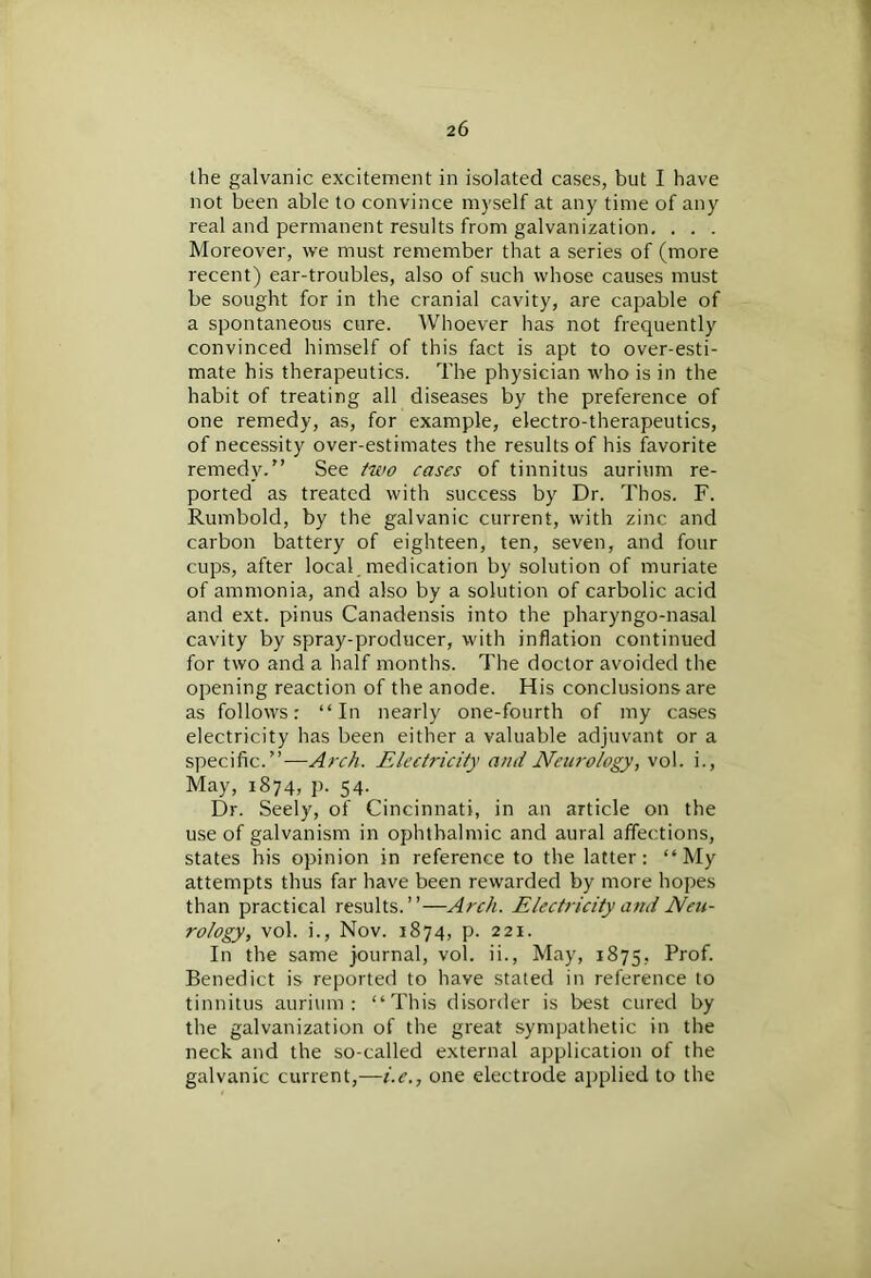 the galvanic excitement in isolated cases, but I have not been able to convince myself at any time of any real and permanent results from galvanization. . . . Moreover, we must remember that a series of (more recent) ear-troubles, also of such whose causes must be sought for in the cranial cavity, are capable of a spontaneous cure. Whoever has not frequently convinced himself of this fact is apt to over-esti- mate his therapeutics. The physician who is in the habit of treating all diseases by the preference of one remedy, as, for example, electro-therapeutics, of necessity over-estimates the results of his favorite remedy.” See two cases of tinnitus aurium re- ported as treated with success by Dr. Thos. F. Rumbold, by the galvanic current, with zinc and carbon battery of eighteen, ten, seven, and four cups, after local , medication by solution of muriate of ammonia, and also by a solution of carbolic acid and ext. pinus Canadensis into the pharyngo-nasal cavity by spray-producer, with inflation continued for two and a half months. The doctor avoided the opening reaction of the anode. His conclusions are as follows: “In nearly one-fourth of my cases electricity has been either a valuable adjuvant or a specific.”—Arch. Electricity ami Neurology, vol. i., May, 1874, p- 54- Dr. Seely, of Cincinnati, in an article on the use of galvanism in ophthalmic and aural affections, states his opinion in reference to the latter: “My attempts thus far have been rewarded by more hopes than practical results.”—Arch. Electricity ami Neu- rology, vol. i., Nov. 1874, p. 221. In the same journal, vol. ii., May, 1875, Prof. Benedict is reported to have stated in reference to tinnitus aurium: “This disorder is best cured by the galvanization of the great sympathetic in the neck and the so-called external application of the galvanic current,—i.e., one electrode applied to the