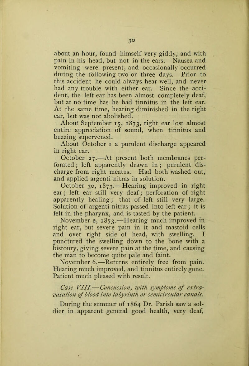 3° about an hour, found himself very giddy, and with pain in his head, but not in the ears. Nausea and vomiting were present, and occasionally occurred during the following two or three days. Prior to this accident he could always hear well, and never had any trouble with either ear. Since the acci- dent, the left ear has been almost completely deaf, but at no time has he had tinnitus in the left ear. At the same time, hearing diminished in the right ear, but was not abolished. About September 15, 1873, right ear lost almost entire appreciation of sound, when tinnitus and buzzing supervened. About October 1 a purulent discharge appeared in right ear. October 27.—At present both membranes per- forated ; left apparently drawn in ; purulent dis- charge from right meatus. Had both washed out, and applied argenti nitras in solution. October 30, 1873.—Hearing improved in right ear; left ear still very deaf; perforation of right apparently healing; that of left still very large. Solution of argenti nitras passed into left ear; it is felt in the pharynx, and is tasted by the patient. November 2, 1873.—Hearing much improved in right ear, but severe pain in it and mastoid cells and over right side of head, with swelling. I punctured the swelling down to the bone with a bistoury, giving severe pain at the time, and causing the man to become quite pale and faint. November 6.—Returns entirely free from pain. Hearing much improved, and tinnitus entirely gone. Patient much pleased with result. Case VIII.—Concussion, with symptoms of extra- vasation of blood into labyrinth or semicircular canals. During the summer of 1864 Dr. Parish saw a sol- dier in apparent general good health, very deaf,