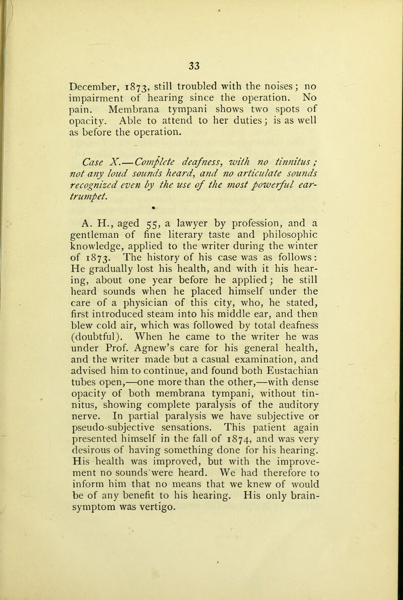 December, 1873, st^ troubled with the noises; no impairment of hearing since the operation. No pain. Membrana tympani shows two spots of opacity. Able to attend to her duties; is as well as before the operation. Case X.—Complete deafness, with no tinnitus; not any loud sounds heard, and no articulate sounds recognized even by the use of the most powerful ear- trumpet. • A. H., aged 55, a lawyer by profession, and a gentleman of fine literary taste and philosophic knowledge, applied to the writer during the winter of 1873. The history of his case was as follows: He gradually lost his health, and with it his hear- ing, about one year before he applied; he still heard sounds when he placed himself under the care of a physician of this city, who, he stated, first introduced steam into his middle ear, and then blew cold air, which was followed by total deafness (doubtful). When he came to the writer he was under Prof. Agnew’s care for his general health, and the writer made but a casual examination, and advised him to continue, and found both Eustachian tubes open,—one more than the other,—with dense opacity of both membrana tympani, without tin- nitus, showing complete paralysis of the auditory nerve. In partial paralysis we have subjective or pseudo-subjective sensations. This patient again presented himself in the fall of 1874, and was very desirous of having something done for his hearing. His health was improved, but with the improve- ment no sounds'were heard. We had therefore to inform him that no means that we knew of would be of any benefit to his hearing. His only brain- symptom was vertigo.