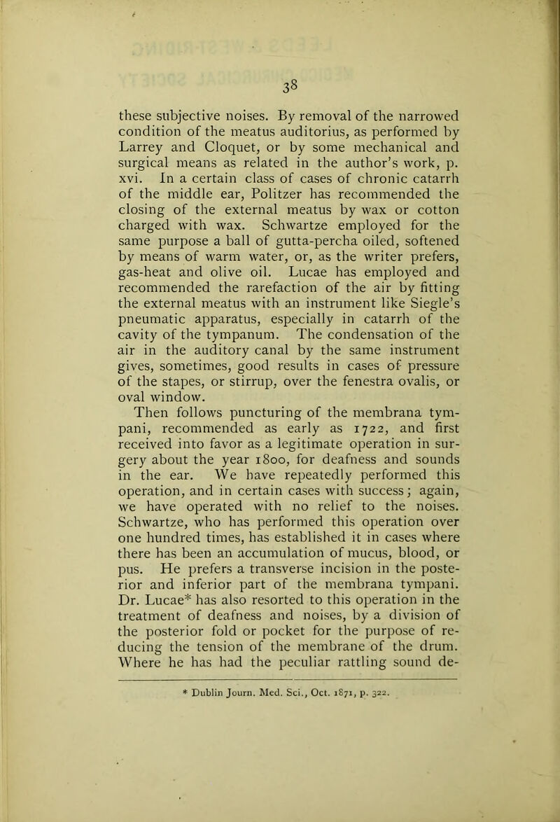 these subjective noises. By removal of the narrowed condition of the meatus auditorius, as performed by Larrey and Cloquet, or by some mechanical and surgical means as related in the author’s work, p. xvi. In a certain class of cases of chronic catarrh of the middle ear, Politzer has recommended the closing of the external meatus by wax or cotton charged with wax. Schwartze employed for the same purpose a ball of gutta-percha oiled, softened by means of warm water, or, as the writer prefers, gas-heat and olive oil. Lucae has employed and recommended the rarefaction of the air by fitting the external meatus with an instrument like Siegle’s pneumatic apparatus, especially in catarrh of the cavity of the tympanum. The condensation of the air in the auditory canal by the same instrument gives, sometimes, good results in cases of pressure of the stapes, or stirrup, over the fenestra ovalis, or oval window. Then follows puncturing of the membrana tym- pani, recommended as early as 1722, and first received into favor as a legitimate operation in sur- gery about the year 1800, for deafness and sounds in the ear. We have repeatedly performed this operation, and in certain cases with success; again, we have operated with no relief to the noises. Schwartze, who has performed this operation over one hundred times, has established it in cases where there has been an accumulation of mucus, blood, or pus. He prefers a transverse incision in the poste- rior and inferior part of the membrana tympani. Dr. Lucae* has also resorted to this operation in the treatment of deafness and noises, by a division of the posterior fold or pocket for the purpose of re- ducing the tension of the membrane of the drum. Where he has had the peculiar rattling sound de- * Dublin Journ. Med. Sci., Oct. 1871, p. 322.