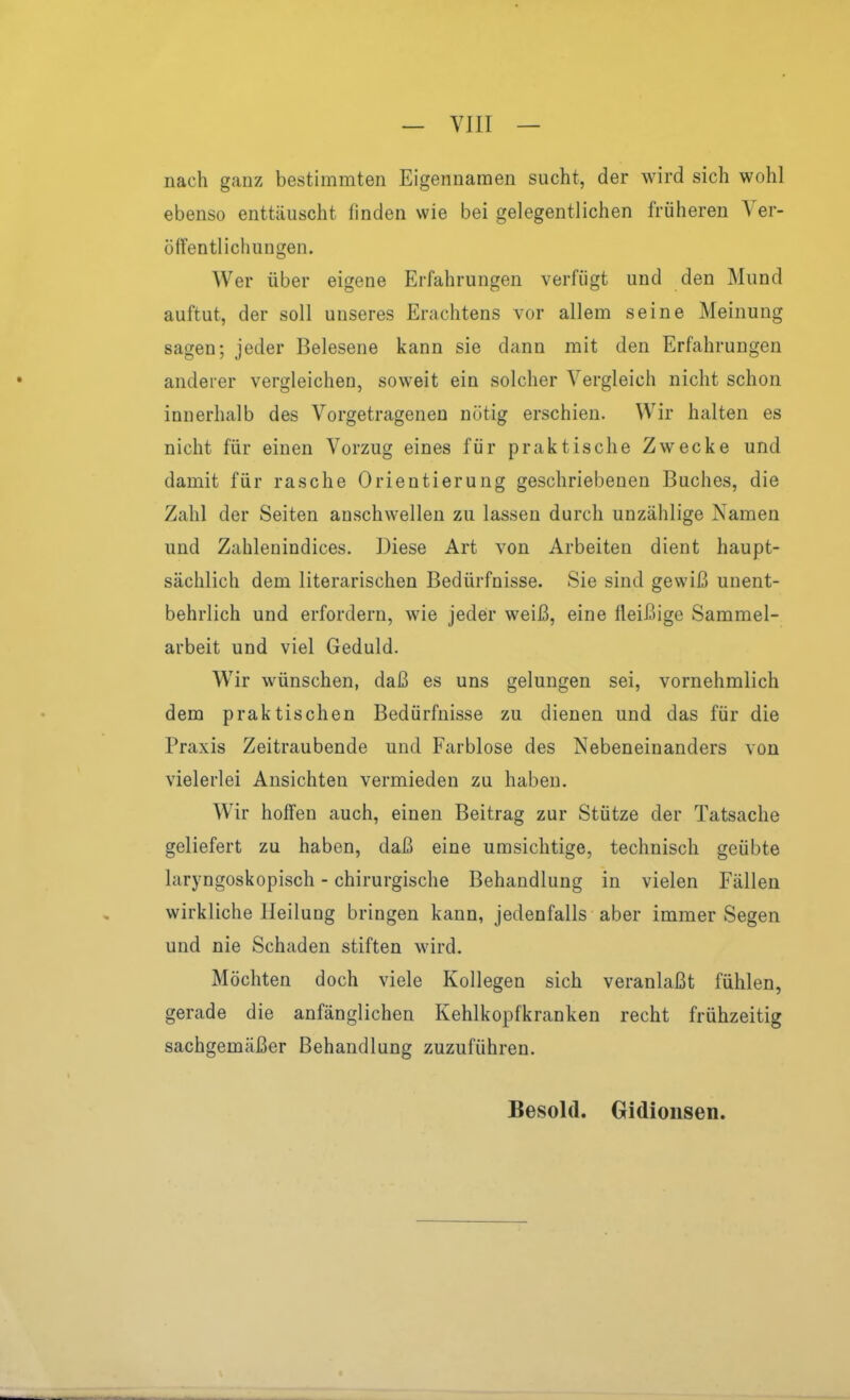 nach ganz bestimmten Eigennamen sucht, der wird sich wohl ebenso enttäuscht finden wie bei gelegentlichen früheren Ver- öffentlichungen. Wer über eigene Erfahrungen verfügt und den Mund auftut, der soll unseres Erachtens vor allem seine Meinung sagen; jeder Belesene kann sie dann mit den Erfahrungen anderer vergleichen, soweit ein solcher Vergleich nicht schon innerhalb des Vorgetragenen nötig erschien. Wir halten es nicht für einen Vorzug eines für praktische Zwecke und damit für rasche Orientierung geschriebenen Buches, die Zahl der Seiten anschwellen zu lassen durch unzählige Namen und Zahlenindices. Diese Art von Arbeiten dient haupt- sächlich dem literarischen Bedürfnisse. Sie sind gewiß unent- behrlich und erfordern, wie jeder weiß, eine fleißige Sammel- arbeit und viel Geduld. W^ir wünschen, daß es uns gelungen sei, vornehmlich dem praktischen Bedürfnisse zu dienen und das für die Praxis Zeitraubende und Farblose des Nebeneinanders von vielerlei Ansichten vermieden zu haben. Wir hoffen auch, einen Beitrag zur Stütze der Tatsache geliefert zu haben, daß eine umsichtige, technisch geübte laryngoskopisch - chirurgische Behandlung in vielen Fällen wirkliche Heilung bringen kann, jedenfalls aber immer Segen und nie Schaden stiften wird. Möchten doch viele Kollegen sich veranlaßt fühlen, gerade die anfänglichen Kehlkopfkranken recht frühzeitig sachgemäßer Behandlung zuzuführen. Besold. Gidionsen.