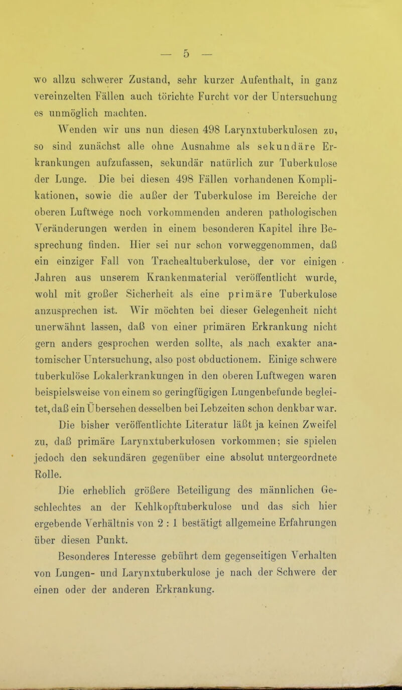 wo allzu schwerer Zustand, sehr kurzer Aufenthalt, in ganz vereinzelten Fällen auch törichte Furcht vor der Untersuchung es unmöglich machten. Wenden wir uns nun diesen 498 Larynxtuberkulosen zu, so sind zunächst alle ohne Ausnahme als sekundäre Er- krankungen aufzufassen, sekundär natürlich zur Tuberkulose der Lunge. Die bei diesen 498 Fällen vorhandenen Kompli- kationen, sowie die außer der Tuberkulose im Bereiche der oberen Luftwege noch vorkommenden anderen pathologischen Veränderungen werden in einem besonderen Kapitel ihre Be- sprechung finden. Hier sei nur schon vorweggenommen, daß ein einziger Fall von Trachealtuberkulose, der vor einigen Jahren aus unserem Krankenmaterial veröffentlicht wurde, wohl mit großer Sicherheit als eine primäre Tuberkulose anzusprechen ist. Wir möchten bei dieser Gelegenheit nicht unerwähnt lassen, daß von einer primären Erkrankung nicht gern anders gesprochen werden sollte, als nach exakter ana- tomischer Untersuchung, also post obductionem. Einige schwere tuberkulöse Lokalerkrankungen in den oberen Luftwegen waren beispielsweise von einem so geringfügigen Lungenbefunde beglei- tet, daß ein Übersehen desselben bei Lebzeiten schon denkbar war. Die bisher veröffentlichte Literatur läßt ja keinen Zweifel zu, daß primäre Larynxtuberkulosen vorkommen; sie spielen jedoch den sekundären gegenüber eine absolut untergeordnete Rolle. Die erheblich größere Beteiligung des männlichen Ge- schlechtes an der Kehlkopftuberkulose und das sich hier ergebende Verhältnis von 2 : 1 bestätigt allgemeine Erfahrungen über diesen Punkt. Besonderes Interesse gebührt dem gegenseitigen Verhalten von Lungen- und Larynxtuberkulose je nach der Schwere der einen oder der anderen Erkrankung.