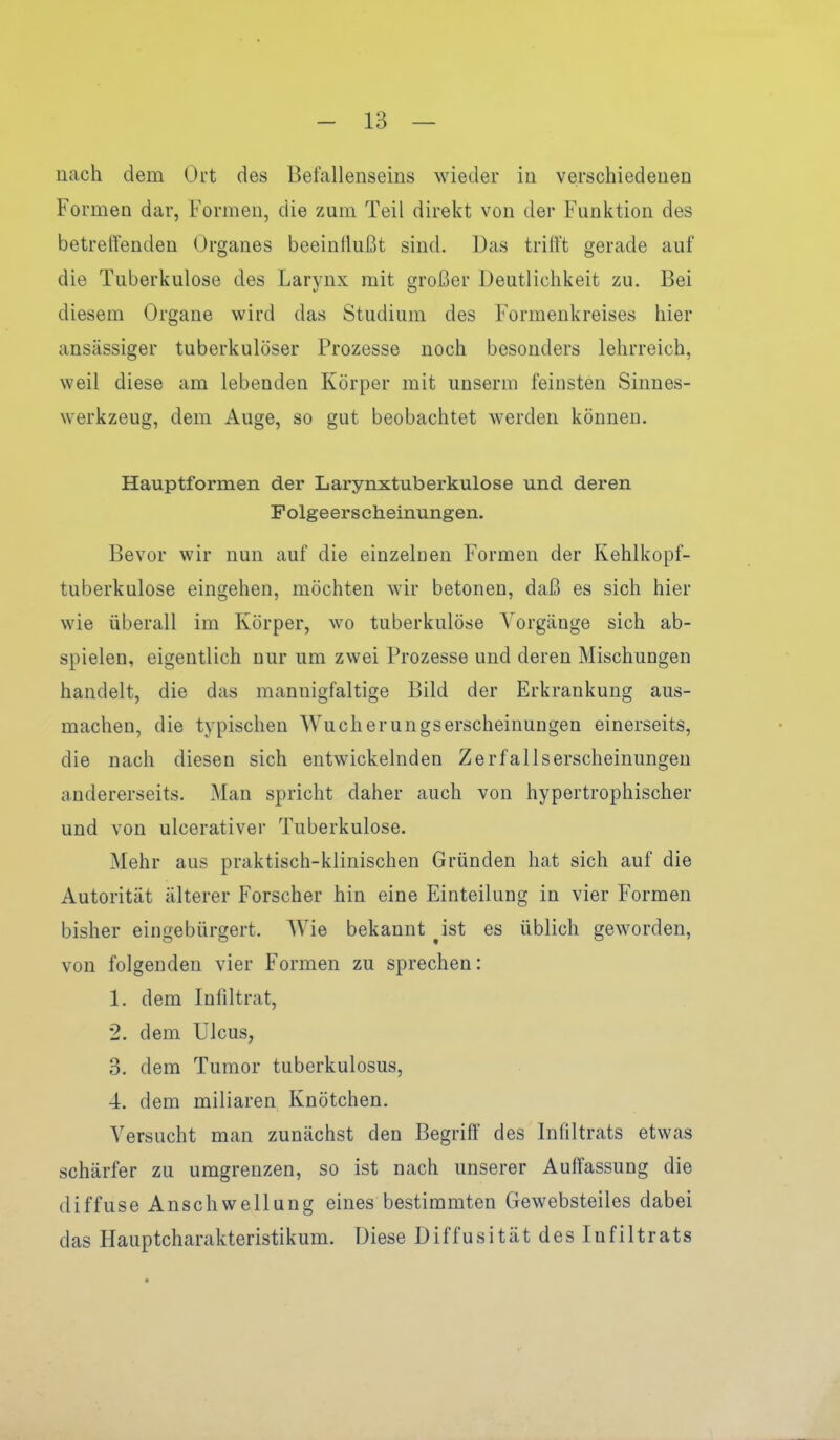 nach dem Ort des Befallenseins wieder in verschiedenen Formen dar, Formen, die zum Teil direkt von der Funktion des betreffenden Organes beeinflußt sind. Das trilft gerade auf die Tuberkulose des Larynx mit großer Deutlichkeit zu. Bei diesem Organe wird das Studium des Formenkreises hier ansässiger tuberkulöser Prozesse noch besonders lehrreich, weil diese am lebenden Körper mit unserm feinsten Sinnes- werkzeug, dem Auge, so gut beobachtet werden können. Hauptformen der Larynxtuberkulose und deren Folgeerscheinungen. Bevor wir nun auf die einzelnen Formen der Kehlkopf- tuberkulose eingehen, möchten wir betonen, daß es sich hier wie überall im Körper, wo tuberkulöse Vorgänge sich ab- spielen, eigentlich nur um zwei Prozesse und deren Mischungen handelt, die das mannigfaltige Bild der Erkrankung aus- machen, die typischen Wucherungserscheinungen einerseits, die nach diesen sich entwickelnden Zerfallserscheinungen andererseits. Man spricht daher auch von hypertrophischer und von ulcerativer Tuberkulose. Mehr aus praktisch-klinischen Gründen hat sich auf die Autorität älterer Forscher hin eine Einteilung in vier Formen bisher eingebürgert. Wie bekannt Jst es üblich geworden, von folgenden vier Formen zu sprechen: 1. dem Infiltrat, 2. dem Ulcus, 3. dem Tumor tuberkulosus, 4. dem miliaren Knötchen. Versucht man zunächst den Begriff des Infiltrats etwas schärfer zu umgrenzen, so ist nach unserer Auffassung die diffuse Anschwellung eines bestimmten Gewebsteiles dabei das Hauptcharakteristikum. Diese Diffusität des Infiltrats