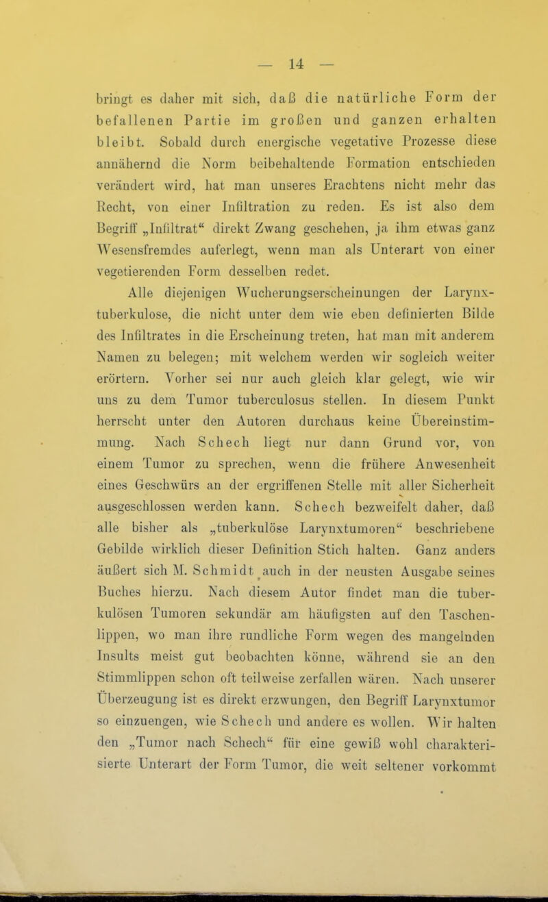 bringt es daher mit sich, daß die natürliche Form der befallenen Partie im großen und ganzen erhalten bleibt. Sobald durch energische vegetative Prozesse diese annähernd die Norm beibehaltende Formation entschieden verändert wird, hat man unseres Erachtens nicht mehr das Pecht, von einer Infiltration zu reden. Es ist also dem Begrilf „Inliltrat direkt Zwang geschehen, ja ihm etwas ganz Wesensfremdes auferlegt, w-enn man als Unterart von einer vegetierenden Form desselben redet. Alle diejenigen Wucherungserscheinungen der Larynx- tuberkulose, die nicht unter dem wie eben definierten Bilde des Infiltrates in die Erscheinung treten, hat man mit anderem Namen zu belegen; mit welchem werden wir sogleich weiter erörtern. Vorher sei nur auch gleich klar gelegt, wie wir uns zu dem Tumor tuberculosus stellen. In diesem Punkt herrscht unter den Autoren durchaus keine Übereinstim- mung. Nach Schech liegt nur dann Grund vor, von einem Tumor zu sprechen, wenn die frühere Anwesenheit eines Geschwürs an der ergriffenen Stelle mit aller Sicherheit ausgeschlossen werden kann. Schech bezweifelt daher, daß alle bisher als „tuberkulöse Larynxtumoren beschriebene Gebilde wirklich dieser Definition Stich halten. Ganz anders äußert sich M. Schmidt auch in der neusten Ausgabe seines Buches hierzu. Nach diesem Autor findet man die tuber- kulösen Tumoren sekundär am häufigsten auf den Taschen- lippen, wo man ihre rundliche Form wegen des mangelnden Insults meist gut beobachten könne, während sie an den Stimmlippen schon oft teilweise zerfallen wären. Nach unserer Überzeugung ist es direkt erzwungen, den Begriff Larynxtumor so einzuengen, wie Schech und andere es wollen. Wir halten den „Tumor nach Schech für eine gewiß wohl charakteri- sierte Unterart der Form Tumor, die weit seltener vorkommt