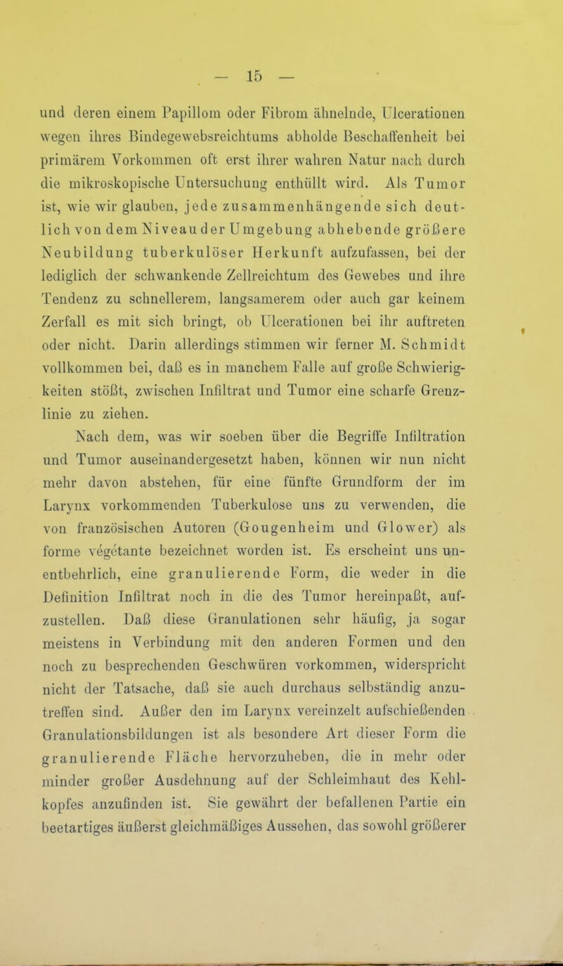 und deren einem Papillom oder Fibrom ähnelnde, Ulcerationen wegen ihres Bindegewebsreichtums abholde Beschaffenheit bei primärem Vorkommen oft erst ihrer wahren Natm* nach durch die mikroskopische Untersuchung enthüllt wird. Als Tumor ist, wie wir glauben, jede zusammenhängende sich deut- lich von dem Niveau der Umgebung abhebende größere Neubildung tuberkulöser Herkunft aufzufassen, bei der lediglich der schwankende Zellreichtum des Gewebes und ihre Tendenz zu schnellerem, langsamerem oder auch gar keinem Zerfall es mit sich bringt, ob Ulcerationen bei ihr auftreten oder nicht. Darin allerdings stimmen wir ferner M. Schmidt vollkommen bei, daß es in manchem Falle auf große Schwierig- keiten stößt, zwischen Infiltrat und Tumor eine scharfe Grenz- linie zu ziehen. Nach dem, was wir soeben über die Begriffe Infdtration und Tumor auseinandergesetzt haben, können wir nun nicht mehr davon abstehen, für eine fünfte Grundform der im Larynx vorkommenden Tuberkulose uns zu verwenden, die von französischen Autoren (Gougenheim und Glower) als forme vegetante bezeichnet worden ist. Es erscheint uns u^n- entbehrlich, eine granulierende Form, die weder in die Definition Infiltrat noch in die des Tumor hereinpaßt, auf- zustellen. Daß diese Granulationen sehr häufig, ja sogar meistens in Verbindung mit den anderen Formen und den noch zu besprechenden Geschwüren vorkommen, widerspricht nicht der Tatsache, daß sie auch durchaus selbständig anzu- treffen sind. Außer den im Larynx vereinzelt aufschießenden Granulationsbildungen ist ;ils besondere Art dieser Form die granulierende Fläche hervorzuheben, die in mehr oder minder großer Ausdehnung auf der Schleimhaut des Kehl- kopfes anzufinden ist. Sie gewährt der befallenen Partie ein beetartiges äußerst gleichmäßiges Aussehen, das sowohl größerer