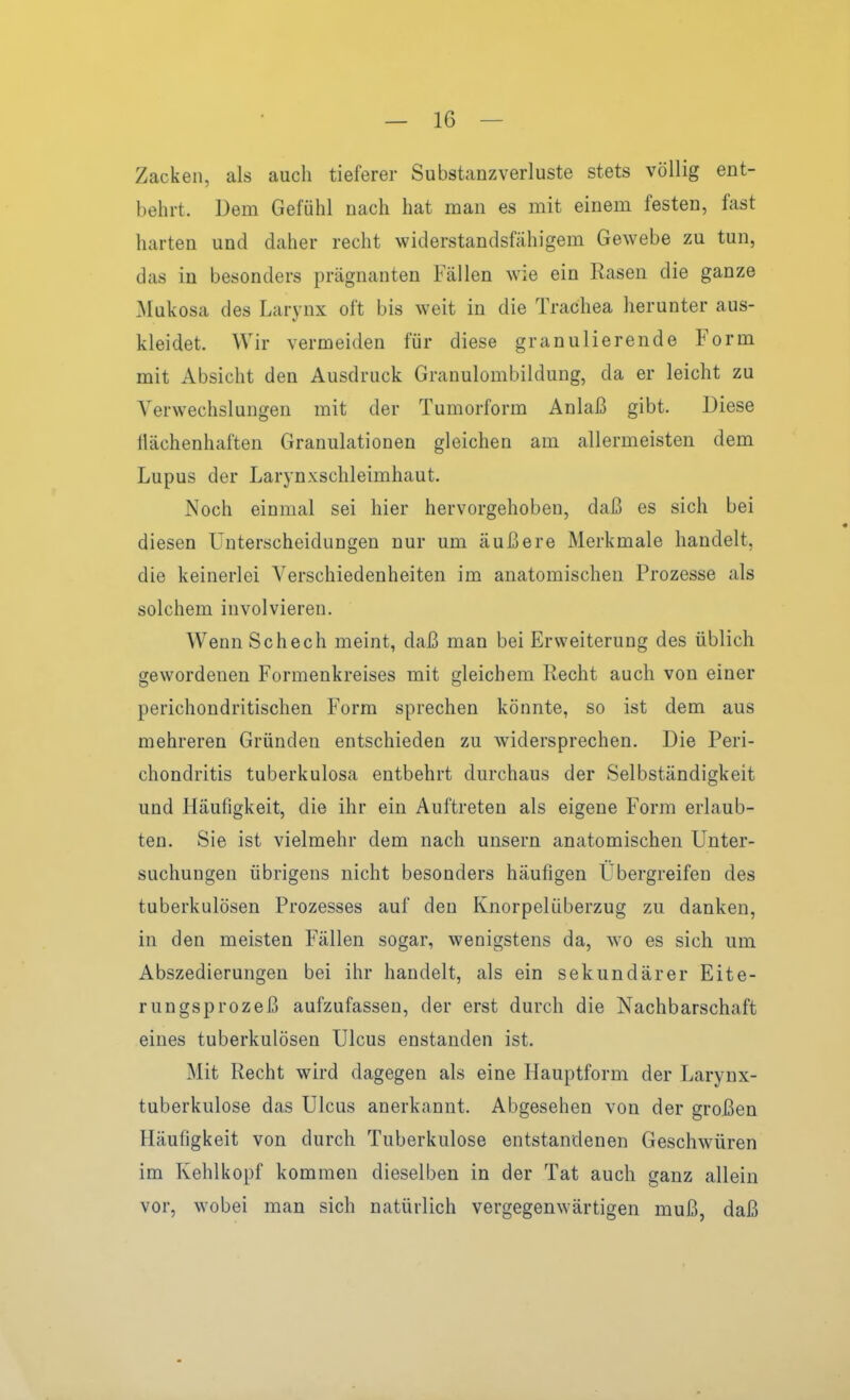 Zacken, als auch tieferer Substanzverluste stets völlig ent- behrt. Dem Gefühl nach hat man es mit einem festen, fast harten und daher recht widerstandsfähigem Gewebe zu tun, das in besonders prägnanten Fällen wie ein Rasen die ganze Mukosa des Larynx oft bis weit in die Trachea herunter aus- kleidet. Wir vermeiden für diese granulierende Form mit Absicht den Ausdruck Granulombildung, da er leicht zu Verwechslungen mit der Tumorform Anlaß gibt. Diese Ilächenhaften Granulationen gleichen am allermeisten dem Lupus der Larynxschleimhaut. Noch einmal sei hier hervorgehoben, daß es sich bei diesen Unterscheidungen nur um äußere Merkmale handelt, die keinerlei Verschiedenheiten im anatomischen Prozesse als solchem involvieren. Wenn Schech meint, daß man bei Erweiterung des üblich gewordenen Formenkreises mit gleichem Recht auch von einer perichondritischen Form sprechen könnte, so ist dem aus mehreren Gründen entschieden zu widersprechen. Die Peri- chondritis tuberkulosa entbehrt durchaus der Selbständigkeit und Häufigkeit, die ihr ein Auftreten als eigene Form erlaub- ten. Sie ist vielmehr dem nach unsern anatomischen Unter- suchungen übrigens nicht besonders häufigen Ubergreifen des tuberkulösen Prozesses auf den Knorpelüberzug zu danken, in den meisten Fällen sogar, wenigstens da, wo es sich um Abszedierungen bei ihr handelt, als ein sekundärer Eite- rungsprozeß aufzufassen, der erst durch die Nachbarschaft eines tuberkulösen Ulcus enstanden ist. Mit Recht wird dagegen als eine Hauptform der Larynx- tuberkulose das Ulcus anerkannt. Abgesehen von der großen Häufigkeit von durch Tuberkulose entstandenen Geschwüren im Kehlkopf kommen dieselben in der Tat auch ganz allein vor, wobei man sich natürlich vergegenwärtigen muß, daß