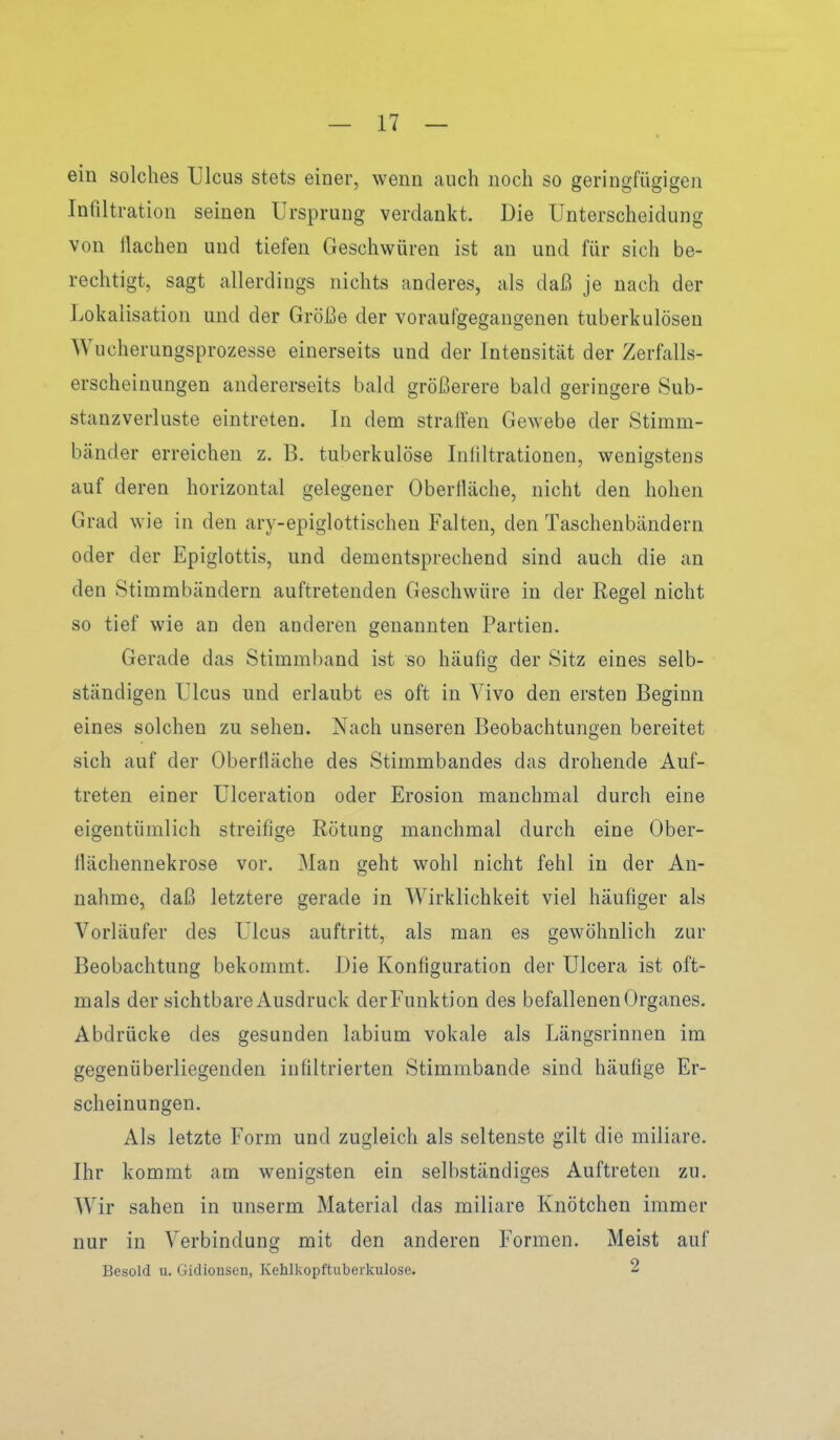 ein solches Ulcus stets einer, wenn auch noch so geringfügigen Infiltration seinen Ursprung verdankt. Die Unterscheidung von ilachen und tiefen Geschwüren ist an und für sich be- rechtigt, sagt allerdings nichts anderes, als daß je nach der Lokaiisation und der Größe der voraufgegangenen tuberkulösen Wucherungsprozesse einerseits und der Intensität der Zerfalls- erscheinungen andererseits bald größerere bald geringere Sub- stanzverluste eintreten. In dem stralfen Gewebe der Stimm- bänder erreichen z. B. tuberkulöse Infiltrationen, wenigstens auf deren horizontal gelegener Oberfiäche, nicht den hohen Grad wie in den ary-epiglottischen Falten, den Taschenbändern oder der Epiglottis, und dementsprechend sind auch die an den Stimmbändern auftretenden Geschwüre in der Regel nicht so tief wie an den anderen genannten Partien. Gerade das Stimmband ist so häufis; der Sitz eines selb- ständigen Ulcus und erlaubt es oft in Vivo den ersten Beginn eines solchen zu sehen. Nach unseren Beobachtungen bereitet sich auf der Oberfiäche des Stimmbandes das drohende Auf- treten einer Ulceration oder Erosion manchmal durch eine eigentümlich streifige Rötung manchmal durch eine Ober- fiächennekrose vor. Man geht wohl nicht fehl in der An- nahme, daß letztere gerade in Wirklichkeit viel häufiger als Vorläufer des Ulcus auftritt, als man es gewöhnlich zur Beobachtung bekommt. Die Konfiguration der Ulcera ist oft- mals der sichtbare Ausdruck der Funktion des befallenen Organes. Abdrücke des gesunden labium vokale als Längsrinnen im gegenüberliegenden infiltrierten Stimmbande sind häufige Er- scheinungen. Als letzte Form und zugleich als seltenste gilt die miliare. Ihr kommt am wenigsten ein selbständiges Auftreten zu. Wir sahen in unserm Material das miliare Knötchen immer nur in Verbindung mit den anderen Formen. Meist auf Besold u. Gidionsen, Kehlkopftuberkulose. 2