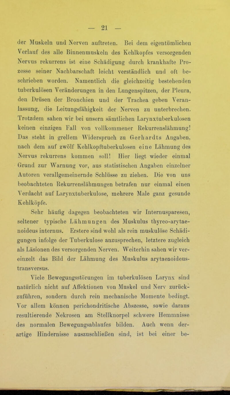 der Muskeln und Nerven auftreten. Bei dem eigentümlichen Verlauf des alle Binnenmuskeln des Kehlkopfes versorgenden Nervus rekurrens ist eine Schädigung durch krankhafte Pro- zesse seiner Nachbarschaft leicht verständlich und oft be- schrieben worden. Namentlich die gleichzeitig bestehenden tuberkulösen Veränderungen in den Lungenspitzen, der Pleura, den Drüsen der Bronchien und der Trachea geben Veran- lassung, die Leitungsfähigkeit der Nerven zu unterbrechen. Trotzdem sahen wir bei unsern sämtlichen Larynxtuberkulosen keinen einzigen Fall von vollkommener Rekurrenslähmung! Das steht in grellem Widerspruch zu Gerhardts Angaben, nach dem auf zwölf Kehlkopftuberkulosen eine Lähmung des Nervus rekurrens kommen soll! Hier liegt wieder einmal Grund zur Warnung vor, aus statistischen Angaben einzelner Autoren verallgemeinernde Schlüsse zu ziehen. Die von uns beobachteten Rekurrenslähmungen betrafen nur einmal einen Verdacht auf Larynxtuberkulose, mehrere Male ganz gesunde Kehlköpfe. Sehr häufig dagegen beobachteten wir Internusparesen, seltener typische Lähmungen des Muskulus thyreo-arytae- noideus internus. Erstere sind wohl als rein muskulöse Schädi- gungen infolge der Tuberkulose anzusprechen, letztere zugleich als Läsionen des versorgenden Nerven. Weiterhin sahen wir ver- einzelt das Bild der Lähmung des Muskulus arytaenoideus- transversus. Viele Bewegungsstörungen im tuberkulösen Larynx sind natürlich nicht auf Aflfektionen von Muskel und Nerv zurück- zuführen, sondern durch rein mechanische Momente bedingt. Vor allem können perichondritische Abszesse, sowie daraus resultierende Nekrosen am Stellknorpel schwere Hemmnisse des normalen Bewegungsablaufes bilden. Auch wenn der- artige Hindernisse auszuschließen sind, ist bei einer be-