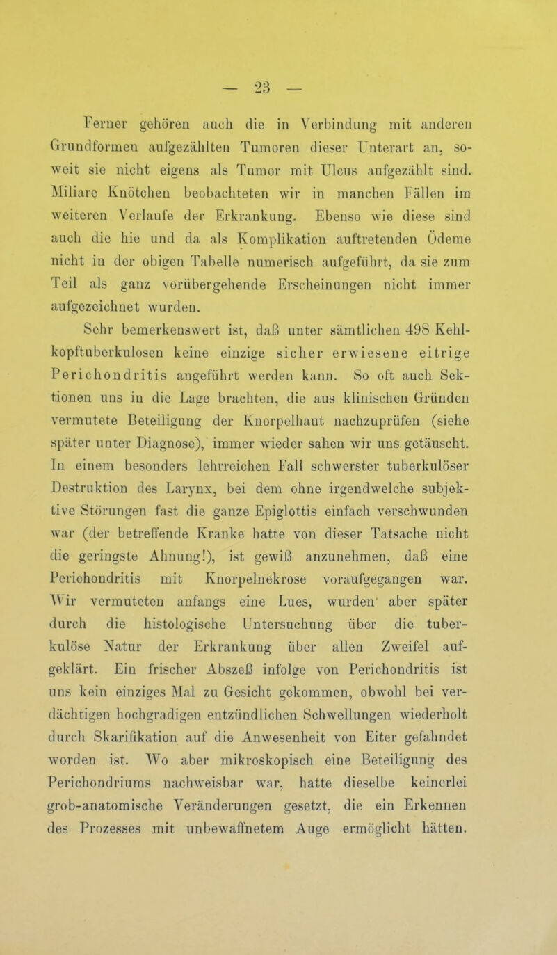 Ferner gehören auch die in Verbindung mit anderen Grundformen aufgezählten Tumoren dieser Unterart au, so- weit sie nicht eigens als Tumor mit Ulcus aufgezählt sind. Miliare Knötchen beobachteten wir in manchen Fällen im weiteren Verlaufe der Erkrankung. Ebenso wie diese sind auch die hie und da als Komplikation auftretenden (jdeme nicht in der obigen Tabelle numerisch aufgeführt, da sie zum Teil als ganz vorübergehende Erscheinungen nicht immer aufgezeichnet wurden. Sehr bemerkenswert ist, daß unter sämtlichen 498 Kehl- kopftuberkulosen keine einzige sicher erwiesene eitrige Perichondritis angeführt werden kann. So oft auch Sek- tionen uns in die Lage brachten, die aus klinischen Gründen vermutete Beteiligung der Knorpelhaut nachzuprüfen (siehe später unter Diagnose), immer wieder sahen wir uns getäuscht. In einem besonders lehrreichen Fall schwerster tuberkulöser Destruktion des Larynx, bei dem ohne irgendwelche subjek- tive Störungen fast die ganze Epiglottis einfach verschwunden war (der betreffende Kranke hatte von dieser Tatsache nicht die geringste Ahnung!), ist gewiß anzunehmen, daß eine Perichondritis mit Knorpelnekrose voraufgegangen war. Wir vermuteten anfangs eine Lues, wurden aber später durch die histologische Untersuchung über die tuber- kulöse Natur der Erkrankung über allen Zweifel auf- geklärt. Ein frischer Abszeß infolge von Perichondritis ist uns kein einziges Mal zu Gesicht gekommen, obwohl bei ver- dächtigen hochgradigen entzündlichen Schwellungen wiederholt durch Skarifikation auf die Anwesenheit von Eiter gefahndet worden ist. Wo aber mikroskopisch eine Beteiligung des Perichondriums nachweisbar war, hatte dieselbe keinerlei grob-anatomische Veränderungen gesetzt, die ein Erkennen des Prozesses mit unbewaffnetem Auge ermöglicht hätten.