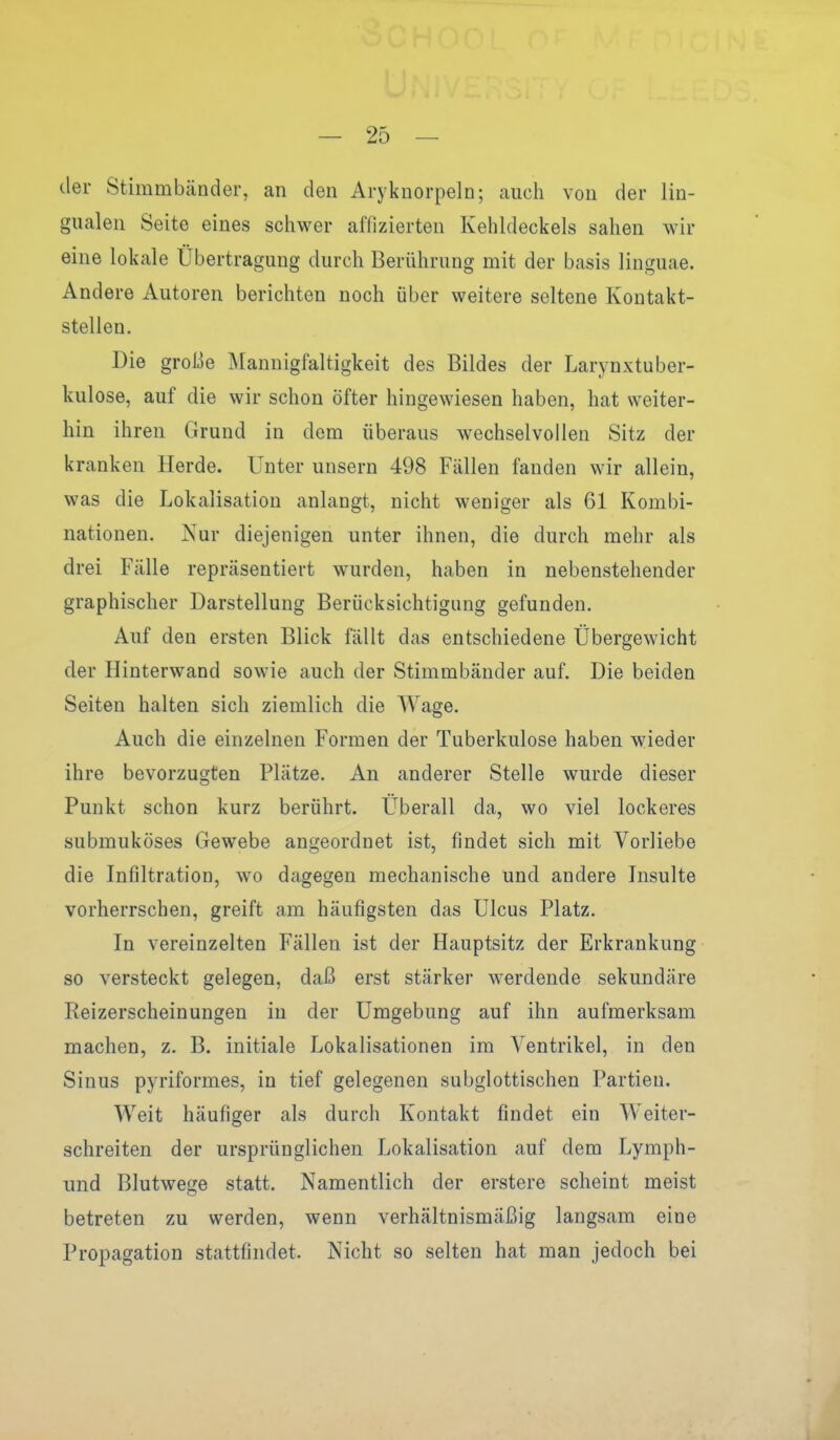 der Stimmbänder, an den Aryknorpeln; auch von der lin- gualen Seite eines schwer affizierten Kehldeckels sahen wir eine lokale Übertragung durch Berührung mit der basis linguae. Andere Autoren berichten noch über weitere seltene Kontakt- stellen. Die große Mannigfaltigkeit des Bildes der Larynxtuber- kulose, auf die wir schon öfter hingewiesen haben, hat weiter- hin ihren Grund in dem überaus wechselvollen Sitz der kranken Herde. Unter unsern 498 Fällen fanden wir allein, was die Lokalisation anlangt, nicht weniger als 61 Kombi- nationen. Nur diejenigen unter ihnen, die durch mehr als drei Fälle repräsentiert wurden, haben in nebenstehender graphischer Darstellung Berücksichtigung gefunden. Auf den ersten Blick fällt das entschiedene Übergewicht der Hinterwand sowie auch der Stimmbänder auf. Die beiden Seiten halten sich ziemlich die Wage. Auch die einzelnen Formen der Tuberkulose haben wieder ihre bevorzugten Plätze. An anderer Stelle wurde dieser Punkt schon kurz berührt. Überall da, wo viel lockeres submuköses Gewebe angeordnet ist, findet sich mit Vorliebe die Infiltration, wo dagegen mechanische und andere Insulte vorherrschen, greift am häufigsten das Ulcus Platz. In vereinzelten Fällen ist der Hauptsitz der Erkrankung so versteckt gelegen, daß erst stärker Averdende sekundäre Reizerscheinungen in der Umgebung auf ihn aufmerksam machen, z. B. initiale Lokalisationen im Ventrikel, in den Sinus pyriformes, in tief gelegenen subglottischen Partien. Weit häufiger als durch Kontakt findet ein Weiter- schreiten der ursprünglichen Lokalisation auf dem Lymph- und Blutwege statt. Namentlich der erstere scheint meist betreten zu werden, wenn verhältnismäßig langsam eine Propagation stattfindet. Nicht so selten hat man jedoch bei