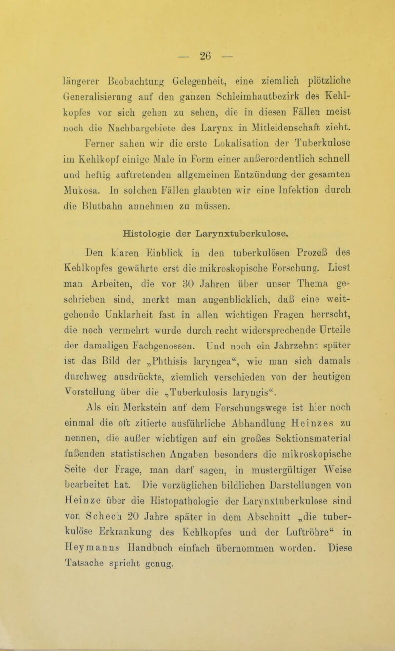 läügerer Beobachtung Gelegenheit, eine ziemlich plötzliche Generalisierung auf den ganzen Schleimhautbezirk des Kehl- koples vor sich gehen zu sehen, die in diesen Fällen meist noch die Nachbargebiete des Larynx in Mitleidenschaft zieht. Ferner sahen wir die erste Lokalisation der Tuberkulose im Kehlkopf einige Male in Form einer außerordentlich schnell und heftig auftretenden allgemeinen Entzündung der gesamten Mukosa. In solchen Fällen glaubten wir eine Infektion durch die Blutbahn annehmen zu müssen. Histologie der Larynxtuberkulose, Den klaren Einblick in den tuberkulösen Prozeß des Kehlkopfes gewährte erst die mikroskopische Forschung. Liest man Arbeiten, die vor 30 Jahren über unser Thema ge- schrieben sind, merkt man augenblicklich, daß eine weit- gehende Unklarheit fast in allen wichtigen Fragen herrscht, die noch vermehrt wurde durch recht widersprechende Urteile der damaligen Fachgenossen. Und noch ein Jahrzehnt später ist das Bild der „Phthisis laryngea, wie man sich damals durchweg ausdrückte, ziemlich verschieden von der heutigen Vorstellung über die „Tuberkulosis laryngis. Als ein Merkstein auf dem Forschungswege ist hier noch einmal die oft zitierte ausführliche Abhandlung Heinz es zu nennen, die außer wichtigen auf ein großes Sektionsmaterial fußenden statistischen Angaben besonders die mikroskopische Seite der Frage, man darf sagen, in mustergültiger Weise bearbeitet hat. Die vorzüglichen bildlichen Darstellungen von Heinze über die Histopathologie der Larynxtuberkulose sind von Schech 20 Jahre später in dem Abschnitt „die tuber- kulöse Erkrankung des Kehlkopfes und der Luftröhre in Heymanns Handbuch einfach übernommen worden. Diese Tatsache spricht genug.