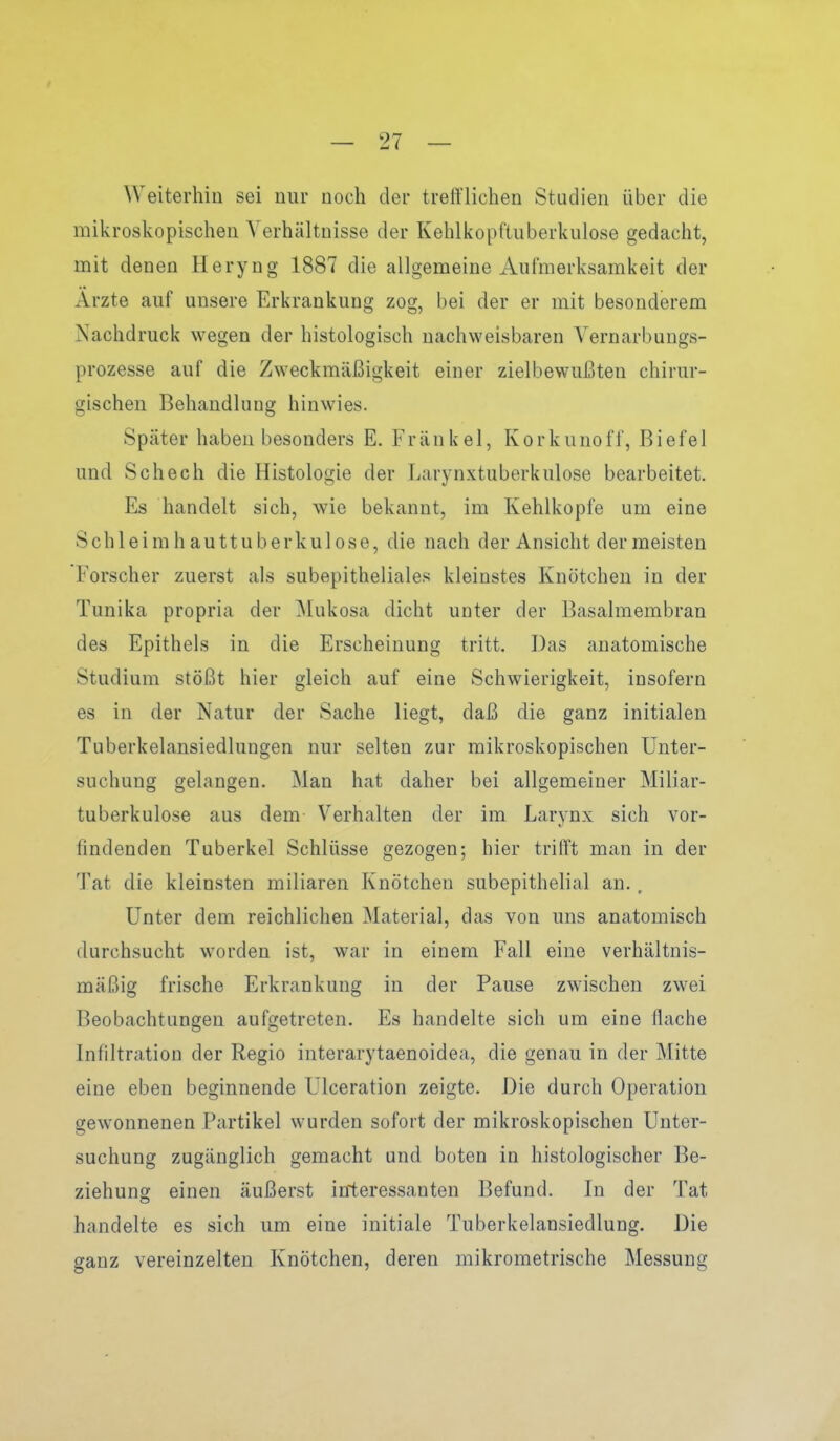 Weiterhin sei nur noch der trefflichen Studien über die mikroskopischen Verhältnisse der Kehlkopftuberkulose gedacht, mit denen Heryng 1887 die allgemeine Aufmerksamkeit der Arzte auf unsere Erkrankung zog, bei der er mit besonderem Nachdruck wegen der histologisch nachweisbaren Vernarbungs- prozesse auf die Zweckmäßigkeit einer zielbewußten chirur- gischen Behandlung hinwies. Später haben besonders E. Frankel, Korkunoff, Biefel und Schech die Histologie der Larynxtuberkulose bearbeitet. Es handelt sich, wie bekannt, im Kehlkopfe um eine Schleirahauttuberkulose, die nach der Ansicht der meisten Forscher zuerst als subepitheliales kleinstes Knötchen in der Tunika propria der Mukosa dicht unter der Basalmembran des Epithels in die Erscheinung tritt. Das anatomische Studium stößt hier gleich auf eine Schwierigkeit, insofern es in der Natur der Sache liegt, daß die ganz initialen Tuberkelansiedlungen nur selten zur mikroskopischen Unter- suchung gelangen. Man hat daher bei allgemeiner Miliar- tuberkulose aus dem Verhalten der im Larynx sich vor- findenden Tuberkel Schlüsse gezogen; hier trifft man in der Tat die kleinsten miliaren Knötchen subepithelial an., Unter dem reichlichen Material, das von uns anatomisch durchsucht worden ist, war in einem Fall eine verhältnis- mäßig frische Erkrankung in der Pause zwischen zwei Beobachtungen aufgetreten. Es handelte sich um eine flache Infiltration der Regio interarytaenoidea, die genau in der Mitte eine eben beginnende Ulceration zeigte. Die durch Operation gewonnenen Partikel wurden sofort der mikroskopischen Unter- suchung zugänglich gemacht und boten in histologischer Be- ziehung einen äußerst interessanten Befund. In der Tat handelte es sich um eine initiale Tuberkelansiedlung. Die ganz vereinzelten Knötchen, deren mikrometrische Messung
