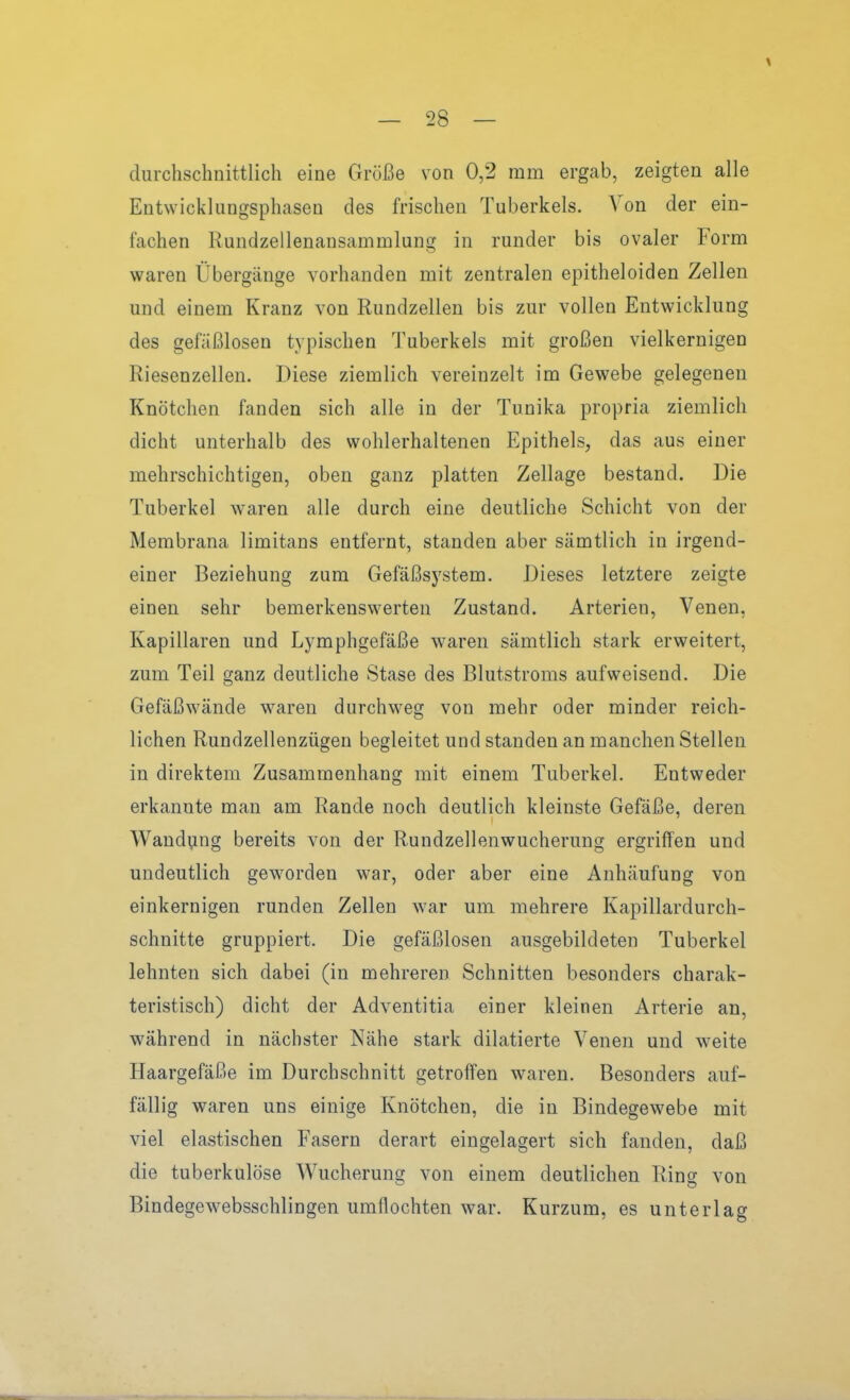 durchschnittlich eine Größe von 0,2 mm ergab, zeigten alle Entwicklungsphasen des frischen Tuberkels. Von der ein- fachen Rundzellenansammlung in runder bis ovaler Form waren Übergänge vorhanden mit zentralen epitheloiden Zellen und einem Kranz von Rundzellen bis zur vollen Entwicklung des gefäßlosen typischen Tuberkels mit großen vielkernigen Riesenzellen. Diese ziemlich vereinzelt im Gewebe gelegenen Knötchen fanden sich alle in der Tunika propria ziemlich dicht unterhalb des wohlerhaltenen Epithels, das aus einer mehrschichtigen, oben ganz platten Zellage bestand. Die Tuberkel waren alle durch eine deutliche Schicht von der Membrana limitans entfernt, standen aber sämtlich in irgend- einer Beziehung zum Gefäßsystem. Dieses letztere zeigte einen sehr bemerkenswerten Zustand. Arterien, Venen, Kapillaren und Lymphgefäße waren sämtlich stark erweitert, zum Teil ganz deutliche Stase des Blutstroms aufweisend. Die Gefäßwände waren durchweg von mehr oder minder reich- lichen Rundzellenzügen begleitet und standen an manchen Stellen in direktem Zusammenhang mit einem Tuberkel. Entweder erkannte man am Rande noch deutlich kleinste Gefäße, deren Wandung bereits von der Rundzellenwucherung ergriffen und undeutlich geworden war, oder aber eine Anhäufung von einkernigen runden Zellen war um mehrere Kapillardurch- schnitte gruppiert. Die gefäßlosen ausgebildeten Tuberkel lehnten sich dabei (in mehreren Schnitten besonders charak- teristisch) dicht der Adventitia einer kleinen Arterie an, während in nächster Nähe stark dilatierte Venen und weite Haargefäße im Durchschnitt getroffen waren. Besonders auf- fällig waren uns einige Knötchen, die in Bindegewebe mit viel elastischen Fasern derart eingelagert sich fanden, daß die tuberkulöse Wucherung von einem deutlichen Ring von Bindegewebssclilingen umflochten war. Kurzum, es unterlag