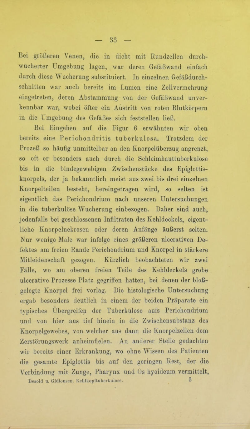 OD Bei größeren Veneü, die in dicht mit Riindzellen diirch- wucherter Umgebung lagen, war deren Gefäßwand einfach durch diese Wucherung substituiert. In einzelnen Gefäßdurch- schuitten war auch bereits im Lumen eine Zell Vermehrung eingetreten, deren Abstammung von der Gefäßwand unver- kennbar war, wobei öfter ein Austritt von roten Blutkörpern in die Umgebung des Gefäßes sich feststellen ließ. Bei Eingehen auf die Figur 6 erwähnten wir oben bereits eine Perichondritis tuberkulosa. Trotzdem der Prozeß so häufig unmittelbar an den Knorpelüberzug angrenzt, so oft er besonders auch durch die Schleimhauttuberkulose bis in die bindegewebigen Zwischenstücke des Epiglottis- knorpels, der ja bekanntlich meist aus zwei bis drei einzelnen Knorpelteilen besteht, hereingetragen wird, so selten ist eigentlich das Perichondrium nach unseren Untersuchungen in die tuberkulöse Wucherung einbezogen. Daher sind auch, jedenfalls bei geschlossenen Infiltraten des Kehldeckels, eigent- liche Knorpelnekrosen oder deren Anfänge äußerst selten. Nur wenige Male war infolge eines größeren ulcerativen De- fektes am freien Rande Perichondrium und Knorpel in stärkere Mitleidenschaft crezogen. Kürzlich beobachteten wir zwei Fälle, wo am oberen freien Teile des Kehldeckels grobe ulcerative Prozesse Platz gegriffen hatten, bei denen der bloß- gelegte Knorpel frei vorlag. Die histologische Untersuchung ergab besonders deutlich in einem der beiden Präparate ein typisches Übergreifen der Tuberkulose aufs Perichondrium und von hier aus tief hinein in die Zwischensubstanz des Knorpelgewebes, von welcher aus dann die Knorpelzellen dem Zerstörungswerk anheimfielen. An anderer Stelle gedachten wir bereits einer Erkrankung, wo ohne Wissen des Patienten die gesamte Epiglottis bis auf den geringen Rest, der die Verbindung mit Zunge, Pharynx und Os hyoideum vermittelt, Besold u. Gidionsen. Kehlkopftuberkulose. 3 j