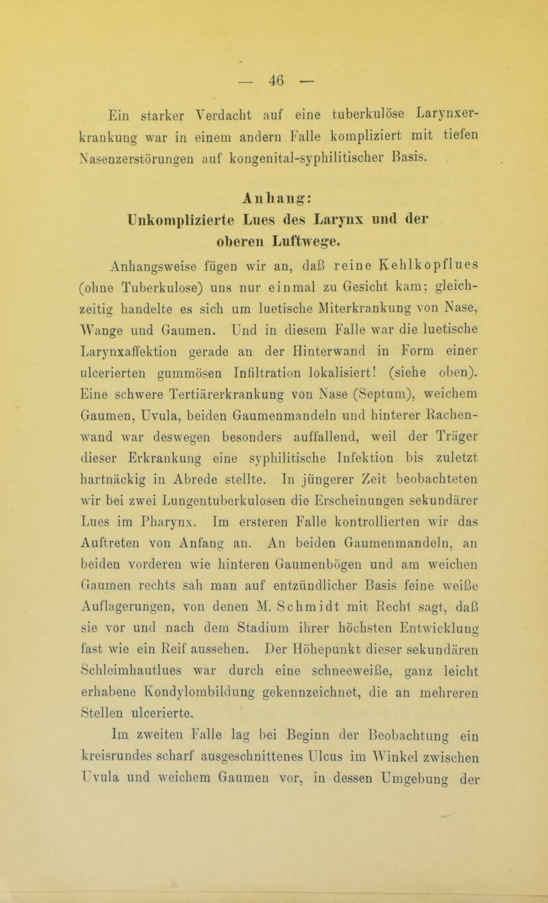 Ein starker Verdacht auf eine tuberkulöse Larynxer- krankung war in einem andern Falle kompliziert mit tiefen Nasenzerstörungeu auf kongenital-syphilitischer Basis. Aiiliaiig: Unkomplizierte Lues des Laryiix und der oberen Luftwege. Anhangsweise fügen wir an, daß reine Kehlkopflues (ohne Tuberkulose) uns nur einmal zu Gesicht kam; gleich- zeitig handelte es sich um luetische Miterkrankung von Nase, Wange und Gaumen. Und in diesem Falle war die luetische Larynxaffektion gerade an der Hinterwand in Form einer ulcerierten gummösen Infiltration lokalisiert! (siehe oben). Eine schwere Tertiärerkrankung von Nase (Septum), weichem Gaumen, Uvula, beiden Gaumenmandeln und hinterer Rachen- w^and war deswegen besonders auffallend, weil der Träger dieser Erkrankung eine syphilitische Infektion bis zuletzt hartnäckig in Abrede stellte. In jüngerer Zeit beobachteten wir bei zwei Lungentuberkulosen die Erscheinungen sekundärer Lues im Pharynx. Im ersteren Falle kontrollierten wir das Auftreten von Anfang an. An beiden Gaumenmandeln, an beiden vorderen wie hinteren Gaumenbögen und am weichen Gaumen rechts sah man auf entzündlicher Basis feine weiße Auflagerungen, von denen M. Schmidt mit Recht sagt, daß sie vor und nach dem Stadium ihrer höchsten Entwicklung fast wie ein Reif aussehen. Der Höhepunkt dieser sekundären Schleimhautlues war durch eine schneeweiße, ganz leicht erhabene Kondylombildung gekennzeichnet, die an mehreren Stellen ulcerierte. Im zweiten Falle lag bei Beginn der Beobachtung ein kreisrundes scharf ausgeschnittenes Ulcus im Winkel zwischen Uvula und weichem Gaumen vor, in dessen Umgebung der