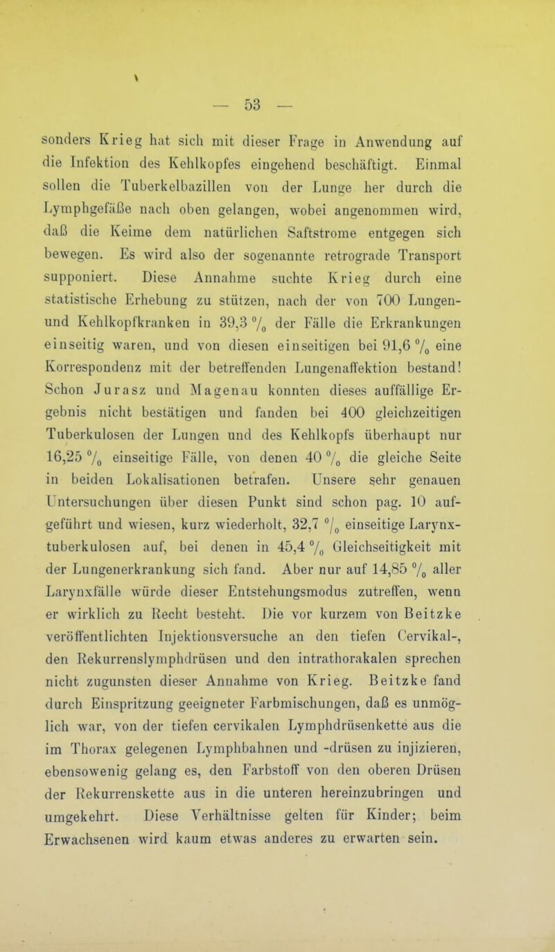 sonders Krieg hat sich mit dieser Frage in Anwendung auf die Infektion des Kehlkopfes eingehend beschäftigt. Einmal sollen die Tuberkelbazillen von der Lunge her durch die Lymphgefäße nach oben gelangen, wobei angenommen wird, daß die Keime dem natürlichen Saftstrome entgegen sich bewegen. Es wird also der sogenannte retrograde Transport supponiert. Diese Annahme suchte Krieg durch eine statistische Erhebung zu stützen, nach der von 700 Lungen- und Kehlkopfkranken in 39,3 7o der Fälle die Erkrankungen einseitig waren, und von diesen einseitigen bei 91,6 % ^iiiß Korrespondenz mit der betreffenden Lungenaffektion bestand! Schon Jurasz und Hagenau konnten dieses auffällige Er- gebnis nicht bestätigen und fanden bei 400 gleichzeitigen Tuberkulosen der Lungen und des Kehlkopfs überhaupt nur 16,25 7o einseitige Fälle, von denen 40 7o die gleiche Seite in beiden Lokalisationen betrafen. Unsere sehr genauen Lintersuchungen über diesen Punkt sind schon pag. 10 auf- geführt und wiesen, kurz wiederholt, 32,7 /^ einseitige Larynx- tuberkulosen auf, bei denen in 45,4 7o Gleichseitigkeit mit der Lungenerkrankung sich fand. Aber nur auf 14,85 7o all^r Larynxfälle würde dieser Entstehungsmodus zutreffen, wenn er wirklich zu Recht besteht. Die vor kurzem von Beitzke veröffentlichten Injektionsversuche an den tiefen Cervikal-, den Rekurrenslymphdrüsen und den intrathorakalen sprechen nicht zugunsten dieser Annahme von Krieg. Beitzke fand durch Einspritzung geeigneter Farbmischungen, daß es unmög- lich war, von der tiefen cervikalen Lymphdrüsenkette aus die im Thorax gelegenen Lymphbahnen und -drüsen zu injizieren, ebensowenig gelang es, den Farbstoff von den oberen Drüsen der Rekurrenskette aus in die unteren hereinzubringen und umgekehrt. Diese Verhältnisse gelten für Kinder; beim Erwachsenen wird kaum etwas anderes zu erwarten sein.