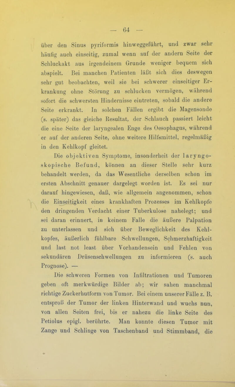 über den Sinus pyriformis hinweggeführt, und zwar sehr häulig auch einseitig, zumal wenn auf der andern Seite der Schluckakt aus irgendeinem Grunde weniger bequem sich abspielt. Bei manchen Patienten läßt sich dies deswegen sehr gut beobachten, weil sie bei schwerer einseitiger Er- krankung ohne Störung zu schlucken vermögen, während sofort die schwersten Hindernisse eintreten, sobald die andere Seite erkrankt. In solchen Fällen ergibt die Magensonde (s. später) das gleiche Resultat, der Schlauch passiert leicht die eine Seite der laryngealen Enge des Oesophagus, während er auf der anderen Seite, ohne weitere Hilfsmittel, regelmäßig in den Kehlkopf gleitet. Die objektiven Symptome, insonderheit der laryngo- skopische Befund, können an dieser Stelle sehr kurz behandelt werden, da das Wesentliche derselben schon im ersten Abschnitt genauer dargelegt worden ist. Es sei nur darauf hingewiesen, daß, wie allgemein angenommen, schon die Einseitigkeit eines krankhaften Prozesses im Kehlkopfe den dringenden Verdacht einer Tuberkulose nahelegt; und sei daran erinnert, in keinem Falle die äußere Palpation zu unterlassen und sich über Beweglichkeit des Kehl- kopfes, äußerlich fühlbare Schwellungen, Schmerzhaftigkeit und last not least über Vorhandensein und Fehlen von sekundären Drüsenschwellungen zu informieren (s. auch Prognose). — Die schweren Formen von Infiltrationen und Tumoren geben oft merkwürdige Bilder ab; wir sahen manchmal richtige Zuckerhutform von Tumor. Bei einem unserer Fälle z. B. entsproß der Tumor der linken Hinterwand und wuchs nun, von allen Seiten frei, bis er nahezu die linke Seite des Petiolus epigl. berührte. Man konnte diesen Tumor mit Zange und Schlinge von Taschenband und Stimmband, die