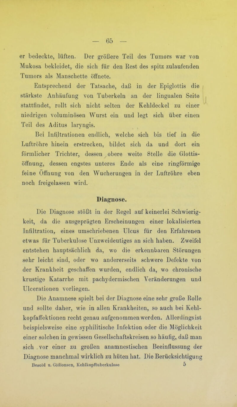 er bedeckte, lüften. Der größere Teil des Tumors war von Mukosa bekleidet, die sich für den Rest des spitz zulaufenden Tumors als Manschette öffnete. Entsprechend der Tatsache, daß in der Epiglottis die stärkste Anhäufung von Tuberkeln an der lingualen Seite stattfindet, rollt sich nicht selten der Kehldeckel zu einer niedrigen voluminösen Wurst ein und legt sich über einen Teil des Aditus laryngis. Bei Infiltrationen endlich, welche sich bis tief in die Luftröhre hinein erstrecken, bildet sich da und dort ein förmlicher Trichter, dessen obere weite Stelle die Glottis- öffnung, dessen engstes unteres Ende als eine ringförmige feine Öffnung von den Wucherungen in der Luftröhre eben noch freigelassen wird. Diagnose. Die Diagnose stößt in der Regel auf keinerlei Schwierig- keit, da die ausgeprägten Erscheinungen einer lokalisierten Infiltration, eines umschriebenen Ulcus für den Erfahrenen etwas für Tuberkulose Unzweideutiges an sich haben. Zweifel entstehen hauptsächlich da, wo die erkennbaren Störungen sehr leicht sind, oder wo andererseits schwere Defekte von der Krankheit geschaffen wurden, endlich da, wo chronische krustige Katarrhe mit pachydermischen Veränderungen und Ulcerationen vorliegen. Die Anamnese spielt bei der Diagnose eine sehr große Rolle und sollte daher, wie in allen Krankheiten, so auch bei Kehl- kopfaffektionen recht genau aufgenommen werden. Allerdings ist beispielsweise eine syphilitische Infektion oder die Möglichkeit einer solchen in gewissen Gesellschaftskreisen so häufig, daß man sich vor einer zu großen anamnestischen Beeinflussung der Diagnose manchmal wirklich zu hüten hat. Die Berücksichtigung Besold u. Gidionsen, Keblkopftuberkulose 5