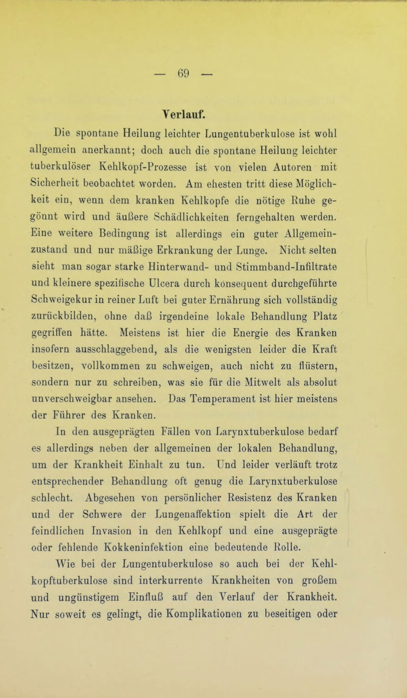 Verlauf. Die spontane Heilung leichter Lungentuberkulose ist wohl allgemein anerkannt; doch auch die spontane Heilung leichter tuberkulöser Kehlkopf-Prozesse ist von vielen Autoren mit Sicherheit beobachtet worden. Am ehesten tritt diese Möglich- keit ein, wenn, dem kranken Kehlkopfe die nötige Ruhe ge- gönnt wird und äußere Schädlichkeiten ferngehalten werden. Eine weitere Bedingung ist allerdings ein guter Allgemein- zustand und nur mäßige Erkrankung der Lunge. Nicht selten sieht man sogar starke Hinterwand- und Stimmband-Infiltrate und kleinere speziiische Ulcera durch konsequent durchgeführte Schweigekurin reiner Luft bei guter Ernährung sich vollständig zuriickbilden, ohne daß irgendeine lokale Behandlung Platz gegriffen hätte. Meistens ist hier die Energie des Kranken insofern ausschlaggebend, als die wenigsten leider die Kraft besitzen, vollkommen zu schweigen, auch nicht zu flüstern, sondern nur zu schreiben, was sie für die Mitwelt als absolut unverschweigbar ansehen. Das Temperament ist hier meistens der Führer des Kranken. In den ausgeprägten Fällen von Larynxtuberkulose bedarf es allerdings neben der allgemeinen der lokalen Behandlung, um der Krankheit Einhalt zu tun. Und leider verläuft trotz entsprechender Behandlung oft genug die Larynxtuberkulose schlecht. Abgesehen von persönlicher Resistenz des Kranken und der Schwere der Lungenaffektion spielt die Art der feindlichen Invasion in den Kehlkopf und eine ausgeprägte oder fehlende Kokkeninfektion eine bedeutende Rolle. Wie bei der Lungentuberkulose so auch bei der Kehl- kopftuberkulose sind interkurrente Krankheiten von großem und ungünstigem Einfluß auf den Verlauf der Krankheit. Nur soweit es gelingt, die Komplikationen zu beseitigen oder