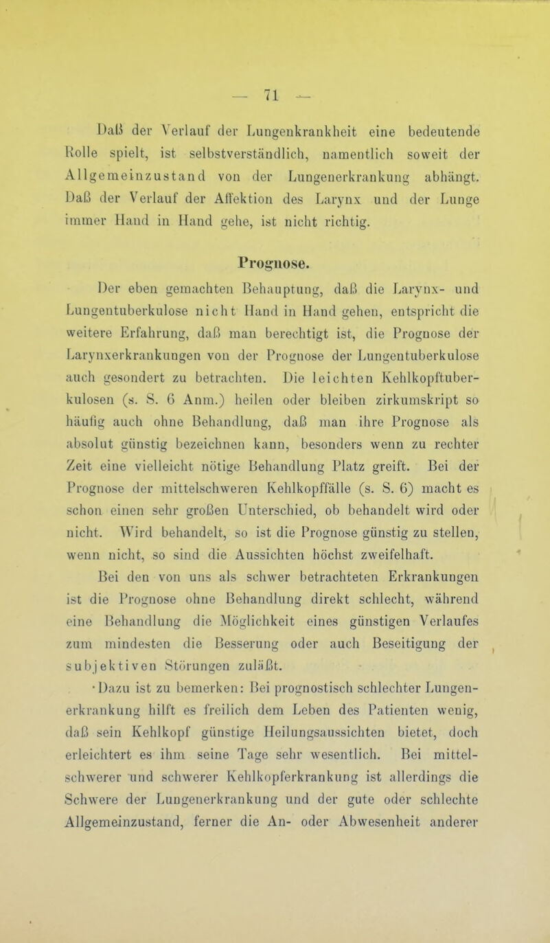 Daß der \'erlauf der Lungenkrankheit eine bedeutende Rolle spielt, ist selbstverständlich, namentlich soweit der Allgemeinzustand von der Lungenerkrankung abhängt. Daß der Verlauf der Allektion des Larynx und der Lunge immer Hand in Hand gehe, ist nicht richtig. Prognose. Der eben gemachten Behauptung, daß die Larynx- und Lungentuberkulose nicht Hand in Hand gehen, entspricht die weitere Erfahrung, daß man berechtigt ist, die Prognose der Larynxerkrankungen von der Prognose der Lungentuberkulose auch gesondert zu betrachten. Die leichten Kehlkopftuber- kulosen (s. S. 6 Anm.) heilen oder bleiben zirkumskript so häulig auch ohne Behandlung, daß man ihre Prognose als absolut günstig bezeichnen kann, besonders wenn zu rechter Zeit eine vielleicht nötige Behandlung Platz greift. Bei der Prognose der mittelschweren Kehlkopffälle (s. S. 6) macht es schon einen sehr großen Unterschied, ob behandelt wird oder nicht. Wird behandelt, so ist die Prognose günstig zu stellen, wenn nicht, so sind die Aussichten höchst zweifelhaft. Bei den von uns als schwer betrachteten Erkrankungen ist die Prognose ohne Behandlung direkt schlecht, während eine Behandlung die Möglichkeit eines günstigen Verlaufes zum mindesten die Besserung oder auch Beseitigung der subjektiven Störungen zuläßt. •Dazu ist zu bemerken: Bei prognostisch schlechter Lungen- erkrankung hilft es freilich dem Leben des Patienten wenig, daß sein Kehlkopf günstige Heilungsaussichten bietet, doch erleichtert es ihm seine Tage sehr wesentlich. Bei mittel- schwerer und schwerer Kehlkopferkrankung ist allerdings die Schwere der Lungenerkrankung und der gute oder schlechte Allgemeinzustand, ferner die An- oder Abwesenheit anderer